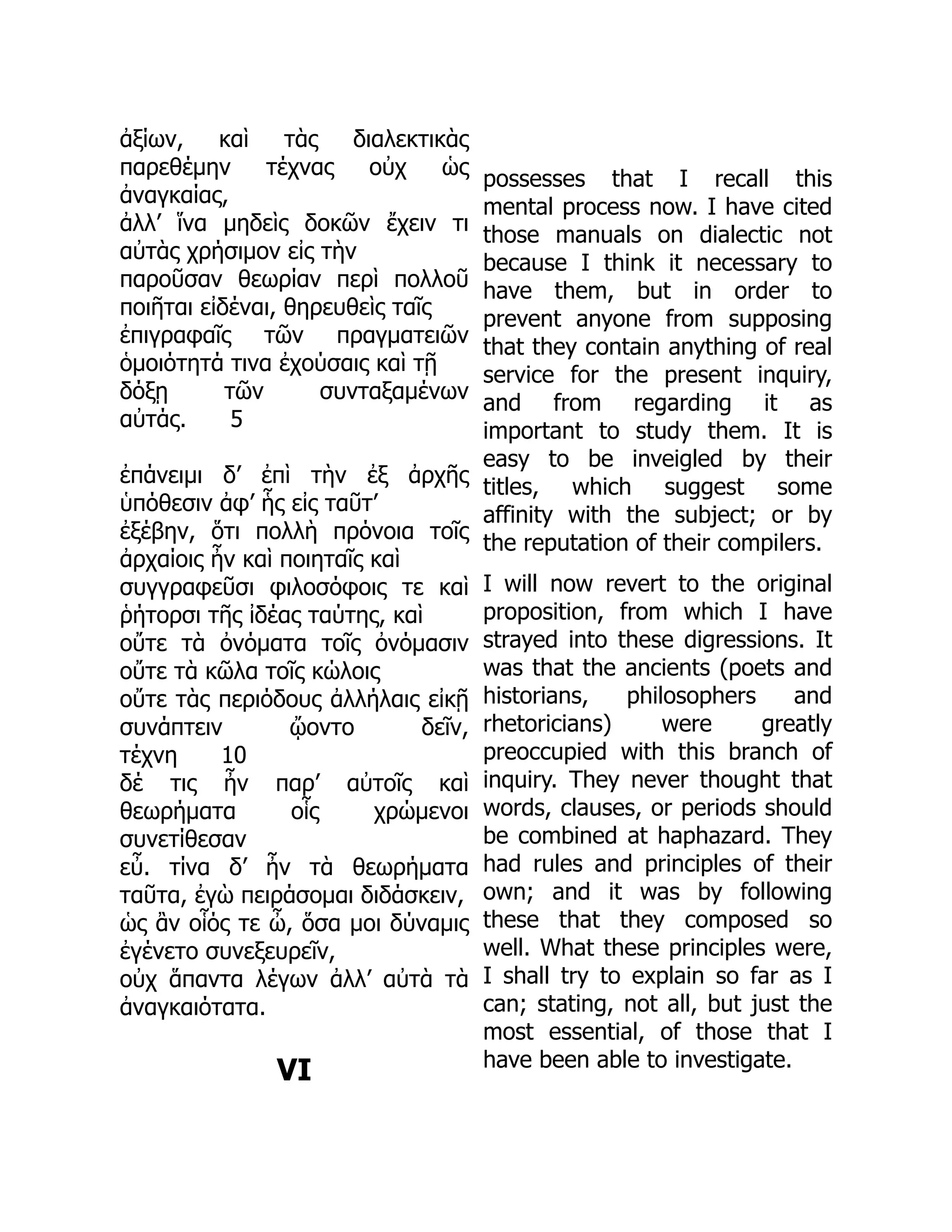 ἀξίων, καὶ τὰς διαλεκτικὰς
παρεθέμην τέχνας οὐχ ὡς
ἀναγκαίας,
ἀλλ’ ἵνα μηδεὶς δοκῶν ἔχειν τι
αὐτὰς χρήσιμον εἰς τὴν
παροῦσαν θεωρίαν περὶ πολλοῦ
ποιῆται εἰδέναι, θηρευθεὶς ταῖς
ἐπιγραφαῖς τῶν πραγματειῶν
ὁμοιότητά τινα ἐχούσαις καὶ τῇ
δόξῃ τῶν συνταξαμένων
αὐτάς. 5
ἐπάνειμι δ’ ἐπὶ τὴν ἐξ ἀρχῆς
ὑπόθεσιν ἀφ’ ἧς εἰς ταῦτ’
ἐξέβην, ὅτι πολλὴ πρόνοια τοῖς
ἀρχαίοις ἦν καὶ ποιηταῖς καὶ
συγγραφεῦσι φιλοσόφοις τε καὶ
ῥήτορσι τῆς ἰδέας ταύτης, καὶ
οὔτε τὰ ὀνόματα τοῖς ὀνόμασιν
οὔτε τὰ κῶλα τοῖς κώλοις
οὔτε τὰς περιόδους ἀλλήλαις εἰκῇ
συνάπτειν ᾤοντο δεῖν,
τέχνη 10
δέ τις ἦν παρ’ αὐτοῖς καὶ
θεωρήματα οἷς χρώμενοι
συνετίθεσαν
εὖ. τίνα δ’ ἦν τὰ θεωρήματα
ταῦτα, ἐγὼ πειράσομαι διδάσκειν,
ὡς ἂν οἷός τε ὦ, ὅσα μοι δύναμις
ἐγένετο συνεξευρεῖν,
οὐχ ἅπαντα λέγων ἀλλ’ αὐτὰ τὰ
ἀναγκαιότατα.
VI
possesses that I recall this
mental process now. I have cited
those manuals on dialectic not
because I think it necessary to
have them, but in order to
prevent anyone from supposing
that they contain anything of real
service for the present inquiry,
and from regarding it as
important to study them. It is
easy to be inveigled by their
titles, which suggest some
affinity with the subject; or by
the reputation of their compilers.
I will now revert to the original
proposition, from which I have
strayed into these digressions. It
was that the ancients (poets and
historians, philosophers and
rhetoricians) were greatly
preoccupied with this branch of
inquiry. They never thought that
words, clauses, or periods should
be combined at haphazard. They
had rules and principles of their
own; and it was by following
these that they composed so
well. What these principles were,
I shall try to explain so far as I
can; stating, not all, but just the
most essential, of those that I
have been able to investigate.
 