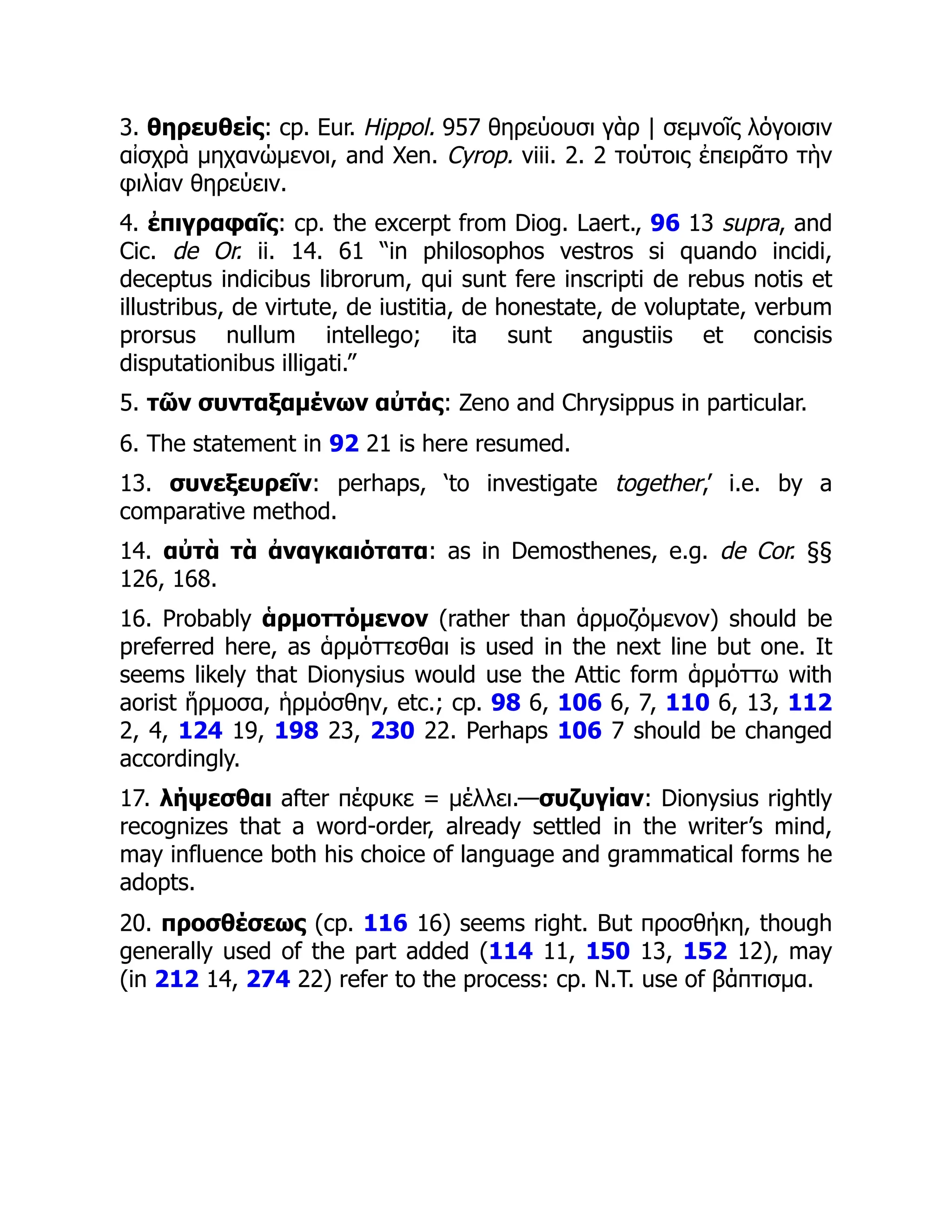 3. θηρευθείς: cp. Eur. Hippol. 957 θηρεύουσι γὰρ | σεμνοῖς λόγοισιν
αἰσχρὰ μηχανώμενοι, and Xen. Cyrop. viii. 2. 2 τούτοις ἐπειρᾶτο τὴν
φιλίαν θηρεύειν.
4. ἐπιγραφαῖς: cp. the excerpt from Diog. Laert., 96 13 supra, and
Cic. de Or. ii. 14. 61 “in philosophos vestros si quando incidi,
deceptus indicibus librorum, qui sunt fere inscripti de rebus notis et
illustribus, de virtute, de iustitia, de honestate, de voluptate, verbum
prorsus nullum intellego; ita sunt angustiis et concisis
disputationibus illigati.”
5. τῶν συνταξαμένων αὐτάς: Zeno and Chrysippus in particular.
6. The statement in 92 21 is here resumed.
13. συνεξευρεῖν: perhaps, ‘to investigate together,’ i.e. by a
comparative method.
14. αὐτὰ τὰ ἀναγκαιότατα: as in Demosthenes, e.g. de Cor. §§
126, 168.
16. Probably ἁρμοττόμενον (rather than ἁρμοζόμενον) should be
preferred here, as ἁρμόττεσθαι is used in the next line but one. It
seems likely that Dionysius would use the Attic form ἁρμόττω with
aorist ἥρμοσα, ἡρμόσθην, etc.; cp. 98 6, 106 6, 7, 110 6, 13, 112
2, 4, 124 19, 198 23, 230 22. Perhaps 106 7 should be changed
accordingly.
17. λήψεσθαι after πέφυκε = μέλλει.—συζυγίαν: Dionysius rightly
recognizes that a word-order, already settled in the writer’s mind,
may influence both his choice of language and grammatical forms he
adopts.
20. προσθέσεως (cp. 116 16) seems right. But προσθήκη, though
generally used of the part added (114 11, 150 13, 152 12), may
(in 212 14, 274 22) refer to the process: cp. N.T. use of βάπτισμα.
 