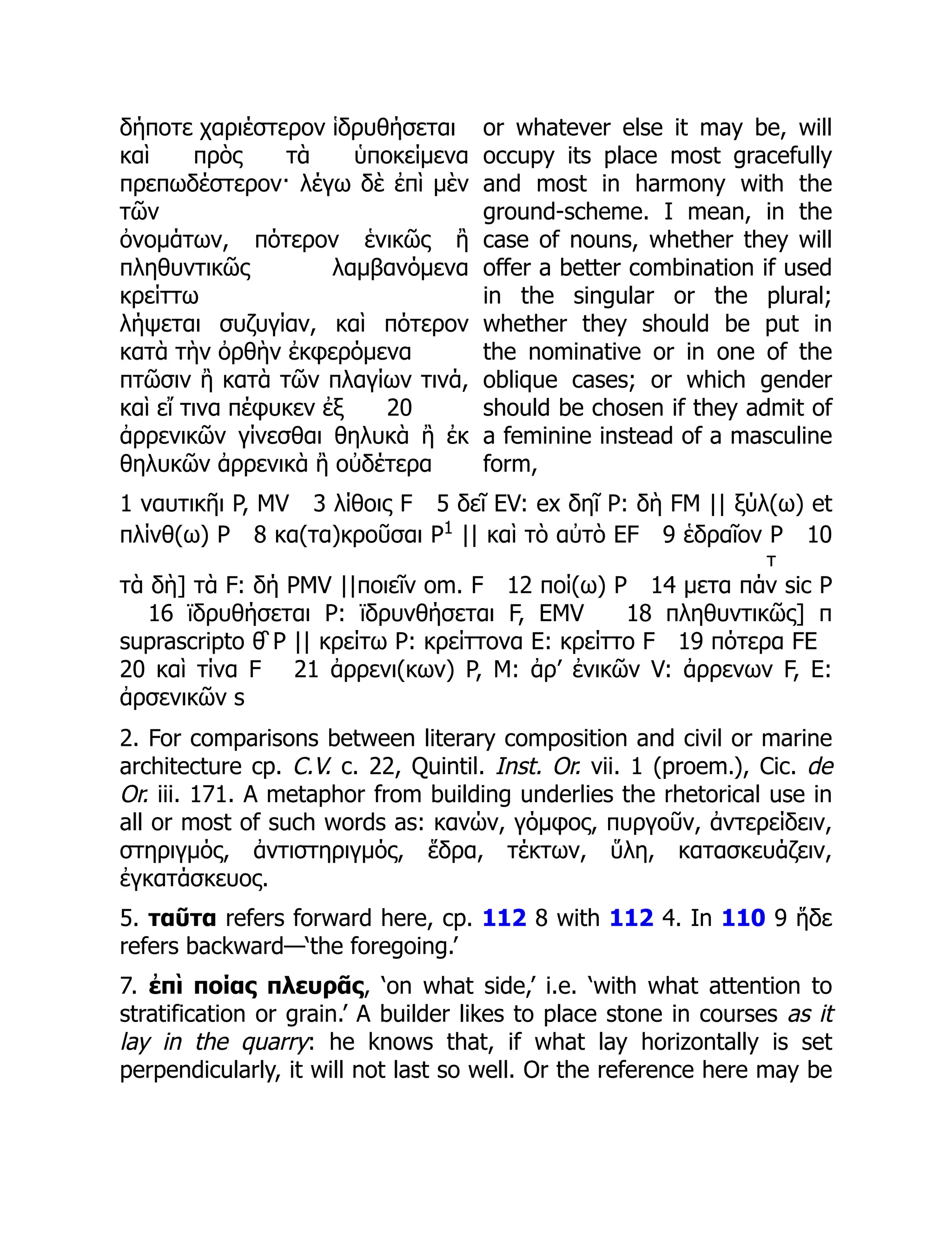 δήποτε χαριέστερον ἱδρυθήσεται
καὶ πρὸς τὰ ὑποκείμενα
πρεπωδέστερον· λέγω δὲ ἐπὶ μὲν
τῶν
ὀνομάτων, πότερον ἑνικῶς ἢ
πληθυντικῶς λαμβανόμενα
κρείττω
λήψεται συζυγίαν, καὶ πότερον
κατὰ τὴν ὀρθὴν ἐκφερόμενα
πτῶσιν ἢ κατὰ τῶν πλαγίων τινά,
καὶ εἴ τινα πέφυκεν ἐξ 20
ἀρρενικῶν γίνεσθαι θηλυκὰ ἢ ἐκ
θηλυκῶν ἀρρενικὰ ἢ οὐδέτερα
or whatever else it may be, will
occupy its place most gracefully
and most in harmony with the
ground-scheme. I mean, in the
case of nouns, whether they will
offer a better combination if used
in the singular or the plural;
whether they should be put in
the nominative or in one of the
oblique cases; or which gender
should be chosen if they admit of
a feminine instead of a masculine
form,
1 ναυτικῆι P, MV 3 λίθοις F 5 δεῖ EV: ex δηῖ P: δὴ FM || ξύλ(ω) et
πλίνθ(ω) P 8 κα(τα)κροῦσαι P1
|| καὶ τὸ αὐτὸ EF 9 ἑδραῖον P 10
τὰ δὴ] τὰ F: δή PMV ||ποιεῖν om. F 12 ποί(ω) P 14 μετα πά
τ
ν sic P
16 ϊδρυθήσεται P: ϊδρυνθήσεται F, EMV 18 πληθυντικῶς] π
suprascripto θ̑ P || κρείτω P: κρείττονα E: κρείττο F 19 πότερα FE
20 καὶ τίνα F 21 ἀρρενι(κων) P, M: ἀρ’ ἐνικῶν V: ἀρρενων F, E:
ἀρσενικῶν s
2. For comparisons between literary composition and civil or marine
architecture cp. C.V. c. 22, Quintil. Inst. Or. vii. 1 (proem.), Cic. de
Or. iii. 171. A metaphor from building underlies the rhetorical use in
all or most of such words as: κανών, γόμφος, πυργοῦν, ἀντερείδειν,
στηριγμός, ἀντιστηριγμός, ἕδρα, τέκτων, ὕλη, κατασκευάζειν,
ἐγκατάσκευος.
5. ταῦτα refers forward here, cp. 112 8 with 112 4. In 110 9 ἥδε
refers backward—‘the foregoing.’
7. ἐπὶ ποίας πλευρᾶς, ‘on what side,’ i.e. ‘with what attention to
stratification or grain.’ A builder likes to place stone in courses as it
lay in the quarry: he knows that, if what lay horizontally is set
perpendicularly, it will not last so well. Or the reference here may be
 