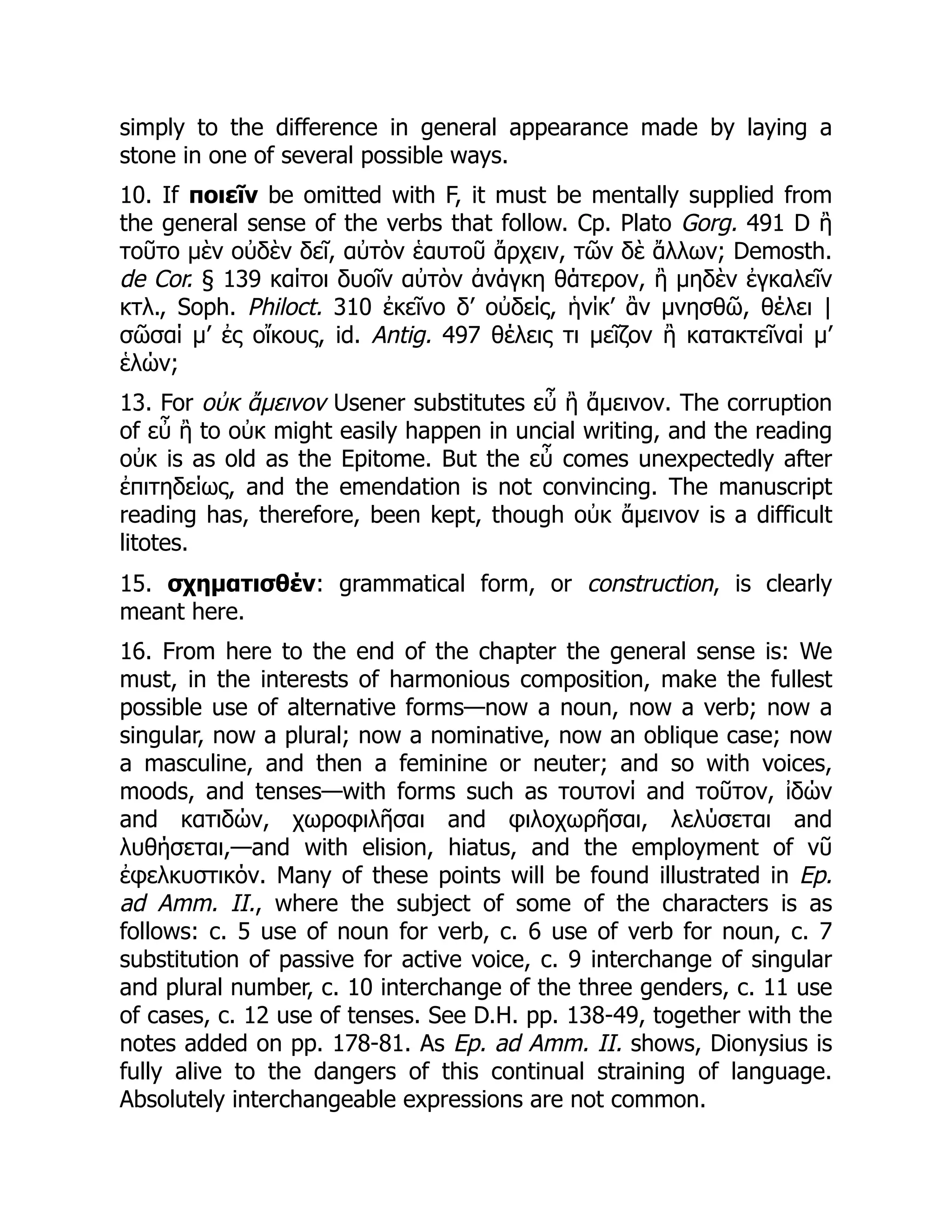 simply to the difference in general appearance made by laying a
stone in one of several possible ways.
10. If ποιεῖν be omitted with F, it must be mentally supplied from
the general sense of the verbs that follow. Cp. Plato Gorg. 491 D ἢ
τοῦτο μὲν οὐδὲν δεῖ, αὐτὸν ἑαυτοῦ ἄρχειν, τῶν δὲ ἄλλων; Demosth.
de Cor. § 139 καίτοι δυοῖν αὐτὸν ἀνάγκη θάτερον, ἢ μηδὲν ἐγκαλεῖν
κτλ., Soph. Philoct. 310 ἐκεῖνο δ’ οὐδείς, ἡνίκ’ ἂν μνησθῶ, θέλει |
σῶσαί μ’ ἐς οἴκους, id. Antig. 497 θέλεις τι μεῖζον ἢ κατακτεῖναί μ’
ἑλών;
13. For οὐκ ἄμεινον Usener substitutes εὖ ἢ ἄμεινον. The corruption
of εὖ ἢ to οὐκ might easily happen in uncial writing, and the reading
οὐκ is as old as the Epitome. But the εὖ comes unexpectedly after
ἐπιτηδείως, and the emendation is not convincing. The manuscript
reading has, therefore, been kept, though οὐκ ἄμεινον is a difficult
litotes.
15. σχηματισθέν: grammatical form, or construction, is clearly
meant here.
16. From here to the end of the chapter the general sense is: We
must, in the interests of harmonious composition, make the fullest
possible use of alternative forms—now a noun, now a verb; now a
singular, now a plural; now a nominative, now an oblique case; now
a masculine, and then a feminine or neuter; and so with voices,
moods, and tenses—with forms such as τουτονί and τοῦτον, ἰδών
and κατιδών, χωροφιλῆσαι and φιλοχωρῆσαι, λελύσεται and
λυθήσεται,—and with elision, hiatus, and the employment of νῦ
ἐφελκυστικόν. Many of these points will be found illustrated in Ep.
ad Amm. II., where the subject of some of the characters is as
follows: c. 5 use of noun for verb, c. 6 use of verb for noun, c. 7
substitution of passive for active voice, c. 9 interchange of singular
and plural number, c. 10 interchange of the three genders, c. 11 use
of cases, c. 12 use of tenses. See D.H. pp. 138-49, together with the
notes added on pp. 178-81. As Ep. ad Amm. II. shows, Dionysius is
fully alive to the dangers of this continual straining of language.
Absolutely interchangeable expressions are not common.
 