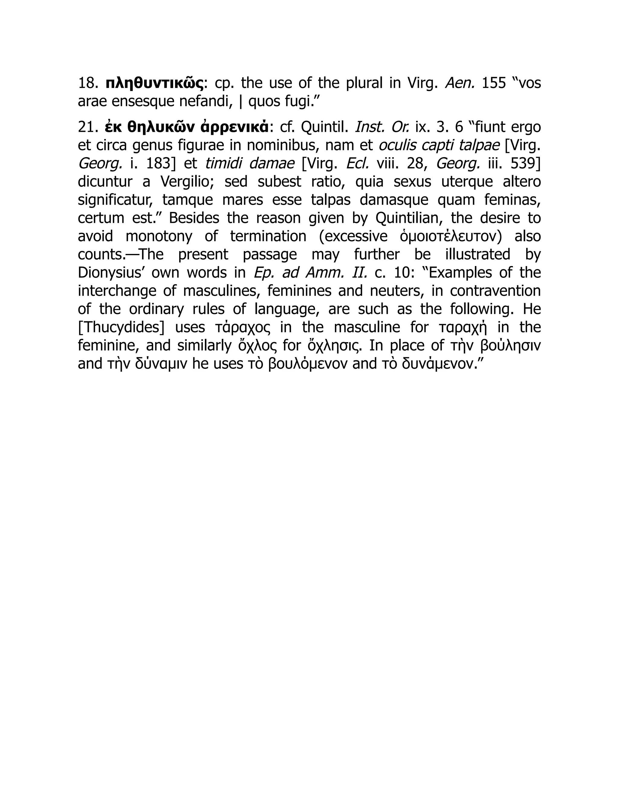 18. πληθυντικῶς: cp. the use of the plural in Virg. Aen. 155 “vos
arae ensesque nefandi, | quos fugi.”
21. ἐκ θηλυκῶν ἀρρενικά: cf. Quintil. Inst. Or. ix. 3. 6 “fiunt ergo
et circa genus figurae in nominibus, nam et oculis capti talpae [Virg.
Georg. i. 183] et timidi damae [Virg. Ecl. viii. 28, Georg. iii. 539]
dicuntur a Vergilio; sed subest ratio, quia sexus uterque altero
significatur, tamque mares esse talpas damasque quam feminas,
certum est.” Besides the reason given by Quintilian, the desire to
avoid monotony of termination (excessive ὁμοιοτέλευτον) also
counts.—The present passage may further be illustrated by
Dionysius’ own words in Ep. ad Amm. II. c. 10: “Examples of the
interchange of masculines, feminines and neuters, in contravention
of the ordinary rules of language, are such as the following. He
[Thucydides] uses τάραχος in the masculine for ταραχή in the
feminine, and similarly ὄχλος for ὄχλησις. In place of τὴν βούλησιν
and τὴν δύναμιν he uses τὸ βουλόμενον and τὸ δυνάμενον.”
 