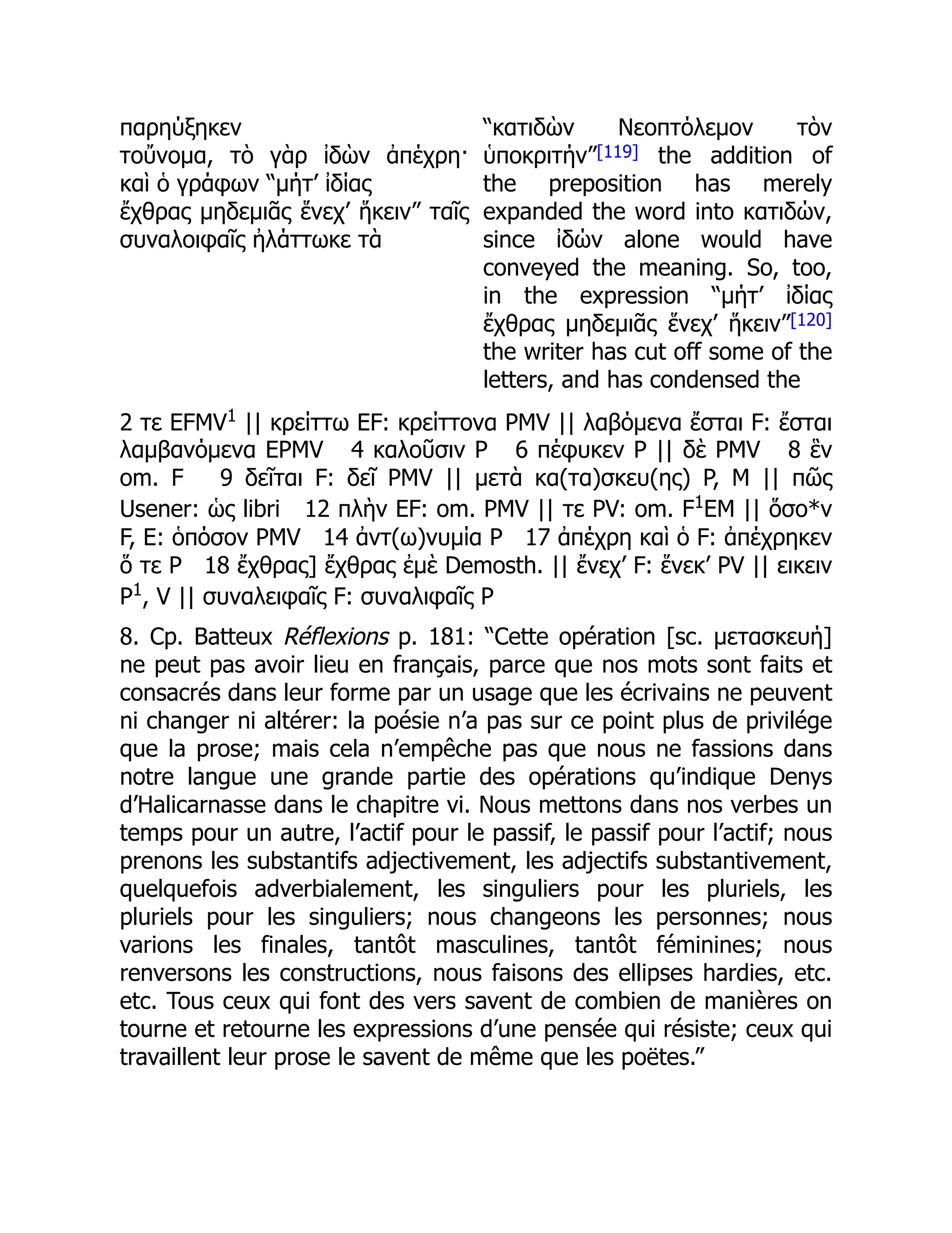 παρηύξηκεν
τοὔνομα, τὸ γὰρ ἰδὼν ἀπέχρη·
καὶ ὁ γράφων “μήτ’ ἰδίας
ἔχθρας μηδεμιᾶς ἕνεχ’ ἥκειν” ταῖς
συναλοιφαῖς ἠλάττωκε τὰ
“κατιδὼν Νεοπτόλεμον τὸν
ὑποκριτήν”[119] the addition of
the preposition has merely
expanded the word into κατιδών,
since ἰδών alone would have
conveyed the meaning. So, too,
in the expression “μήτ’ ἰδίας
ἔχθρας μηδεμιᾶς ἕνεχ’ ἥκειν”[120]
the writer has cut off some of the
letters, and has condensed the
2 τε EFMV1
|| κρείττω EF: κρείττονα PMV || λαβόμενα ἔσται F: ἔσται
λαμβανόμενα EPMV 4 καλοῦσιν P 6 πέφυκεν P || δὲ PMV 8 ἓν
om. F 9 δεῖται F: δεῖ PMV || μετὰ κα(τα)σκευ(ης) P, M || πῶς
Usener: ὡς libri 12 πλὴν EF: om. PMV || τε PV: om. F1
EM || ὅσο*ν
F, E: ὁπόσον PMV 14 ἀντ(ω)νυμία P 17 ἀπέχρη καὶ ὁ F: ἀπέχρηκεν
ὅ τε P 18 ἔχθρας] ἔχθρας ἐμὲ Demosth. || ἔνεχ’ F: ἕνεκ’ PV || εικειν
P1
, V || συναλειφαῖς F: συναλιφαῖς P
8. Cp. Batteux Réflexions p. 181: “Cette opération [sc. μετασκευή]
ne peut pas avoir lieu en français, parce que nos mots sont faits et
consacrés dans leur forme par un usage que les écrivains ne peuvent
ni changer ni altérer: la poésie n’a pas sur ce point plus de privilége
que la prose; mais cela n’empêche pas que nous ne fassions dans
notre langue une grande partie des opérations qu’indique Denys
d’Halicarnasse dans le chapitre vi. Nous mettons dans nos verbes un
temps pour un autre, l’actif pour le passif, le passif pour l’actif; nous
prenons les substantifs adjectivement, les adjectifs substantivement,
quelquefois adverbialement, les singuliers pour les pluriels, les
pluriels pour les singuliers; nous changeons les personnes; nous
varions les finales, tantôt masculines, tantôt féminines; nous
renversons les constructions, nous faisons des ellipses hardies, etc.
etc. Tous ceux qui font des vers savent de combien de manières on
tourne et retourne les expressions d’une pensée qui résiste; ceux qui
travaillent leur prose le savent de même que les poëtes.”
 