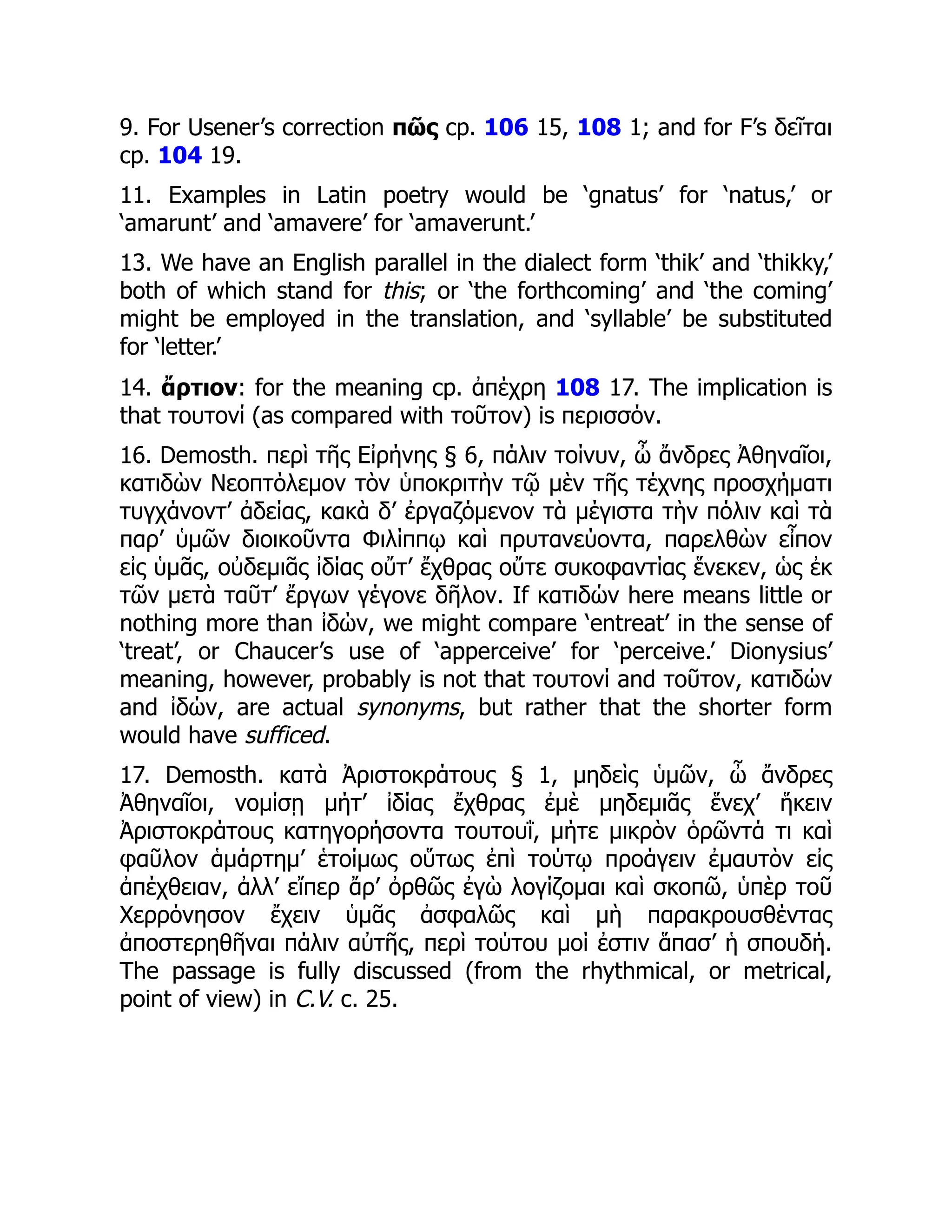 9. For Usener’s correction πῶς cp. 106 15, 108 1; and for F’s δεῖται
cp. 104 19.
11. Examples in Latin poetry would be ‘gnatus’ for ‘natus,’ or
‘amarunt’ and ‘amavere’ for ‘amaverunt.’
13. We have an English parallel in the dialect form ‘thik’ and ‘thikky,’
both of which stand for this; or ‘the forthcoming’ and ‘the coming’
might be employed in the translation, and ‘syllable’ be substituted
for ‘letter.’
14. ἄρτιον: for the meaning cp. ἀπέχρη 108 17. The implication is
that τουτονί (as compared with τοῦτον) is περισσόν.
16. Demosth. περὶ τῆς Εἰρήνης § 6, πάλιν τοίνυν, ὦ ἄνδρες Ἀθηναῖοι,
κατιδὼν Νεοπτόλεμον τὸν ὑποκριτὴν τῷ μὲν τῆς τέχνης προσχήματι
τυγχάνοντ’ ἀδείας, κακὰ δ’ ἐργαζόμενον τὰ μέγιστα τὴν πόλιν καὶ τὰ
παρ’ ὑμῶν διοικοῦντα Φιλίππῳ καὶ πρυτανεύοντα, παρελθὼν εἶπον
εἰς ὑμᾶς, οὐδεμιᾶς ἰδίας οὔτ’ ἔχθρας οὔτε συκοφαντίας ἕνεκεν, ὡς ἐκ
τῶν μετὰ ταῦτ’ ἔργων γέγονε δῆλον. If κατιδών here means little or
nothing more than ἰδών, we might compare ‘entreat’ in the sense of
‘treat’, or Chaucer’s use of ‘apperceive’ for ‘perceive.’ Dionysius’
meaning, however, probably is not that τουτονί and τοῦτον, κατιδών
and ἰδών, are actual synonyms, but rather that the shorter form
would have sufficed.
17. Demosth. κατὰ Ἀριστοκράτους § 1, μηδεὶς ὑμῶν, ὦ ἄνδρες
Ἀθηναῖοι, νομίσῃ μήτ’ ἰδίας ἔχθρας ἐμὲ μηδεμιᾶς ἕνεχ’ ἥκειν
Ἀριστοκράτους κατηγορήσοντα τουτουΐ, μήτε μικρὸν ὁρῶντά τι καὶ
φαῦλον ἁμάρτημ’ ἑτοίμως οὕτως ἐπὶ τούτῳ προάγειν ἐμαυτὸν εἰς
ἀπέχθειαν, ἀλλ’ εἴπερ ἄρ’ ὀρθῶς ἐγὼ λογίζομαι καὶ σκοπῶ, ὑπὲρ τοῦ
Χερρόνησον ἔχειν ὑμᾶς ἀσφαλῶς καὶ μὴ παρακρουσθέντας
ἀποστερηθῆναι πάλιν αὐτῆς, περὶ τούτου μοί ἐστιν ἅπασ’ ἡ σπουδή.
The passage is fully discussed (from the rhythmical, or metrical,
point of view) in C.V. c. 25.
 