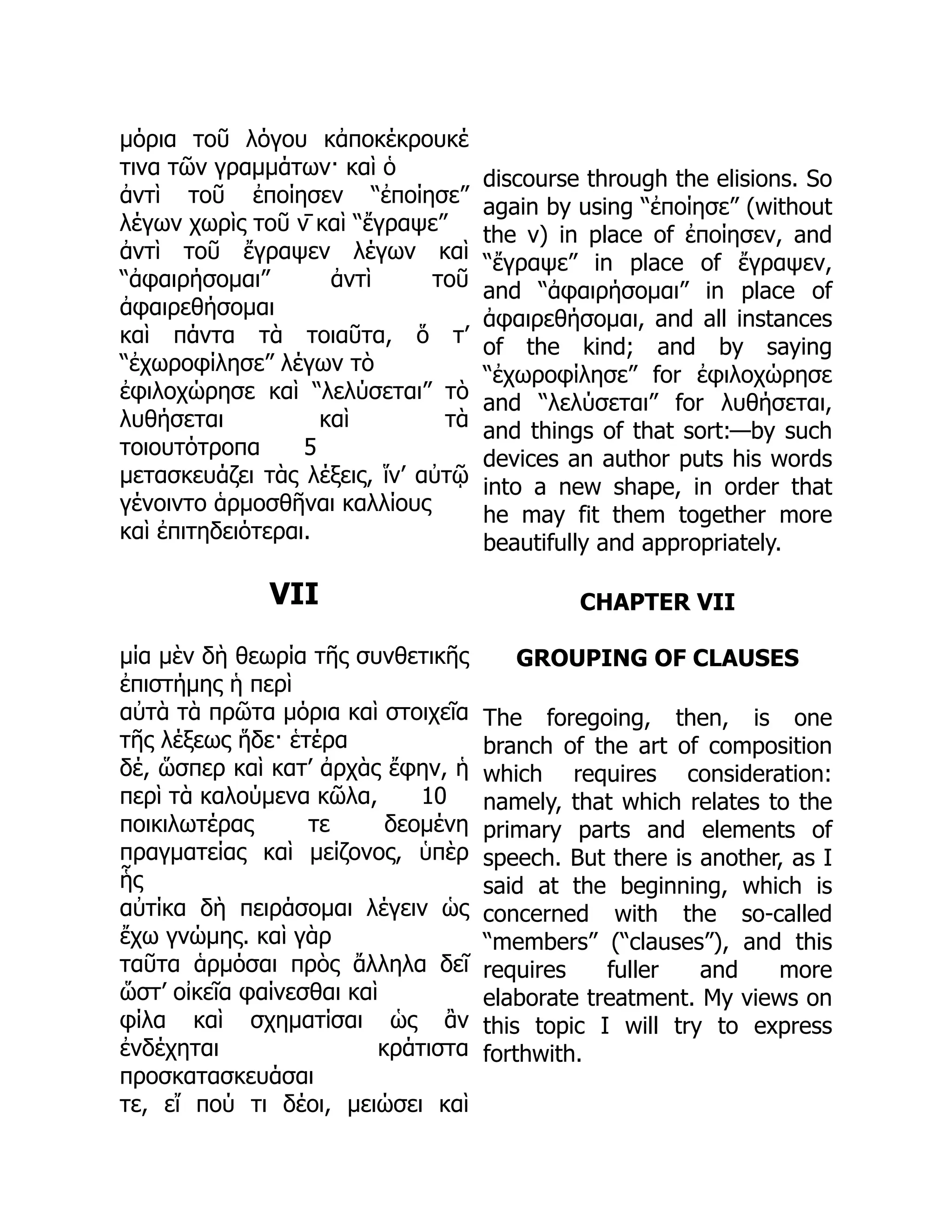 μόρια τοῦ λόγου κἀποκέκρουκέ
τινα τῶν γραμμάτων· καὶ ὁ
ἀντὶ τοῦ ἐποίησεν “ἐποίησε”
λέγων χωρὶς τοῦ ν̄ καὶ “ἔγραψε”
ἀντὶ τοῦ ἔγραψεν λέγων καὶ
“ἀφαιρήσομαι” ἀντὶ τοῦ
ἀφαιρεθήσομαι
καὶ πάντα τὰ τοιαῦτα, ὅ τ’
“ἐχωροφίλησε” λέγων τὸ
ἐφιλοχώρησε καὶ “λελύσεται” τὸ
λυθήσεται καὶ τὰ
τοιουτότροπα 5
μετασκευάζει τὰς λέξεις, ἵν’ αὐτῷ
γένοιντο ἁρμοσθῆναι καλλίους
καὶ ἐπιτηδειότεραι.
VII
μία μὲν δὴ θεωρία τῆς συνθετικῆς
ἐπιστήμης ἡ περὶ
αὐτὰ τὰ πρῶτα μόρια καὶ στοιχεῖα
τῆς λέξεως ἥδε· ἑτέρα
δέ, ὥσπερ καὶ κατ’ ἀρχὰς ἔφην, ἡ
περὶ τὰ καλούμενα κῶλα, 10
ποικιλωτέρας τε δεομένη
πραγματείας καὶ μείζονος, ὑπὲρ
ἧς
αὐτίκα δὴ πειράσομαι λέγειν ὡς
ἔχω γνώμης. καὶ γὰρ
ταῦτα ἁρμόσαι πρὸς ἄλληλα δεῖ
ὥστ’ οἰκεῖα φαίνεσθαι καὶ
φίλα καὶ σχηματίσαι ὡς ἂν
ἐνδέχηται κράτιστα
προσκατασκευάσαι
τε, εἴ πού τι δέοι, μειώσει καὶ
discourse through the elisions. So
again by using “ἐποίησε” (without
the ν) in place of ἐποίησεν, and
“ἔγραψε” in place of ἔγραψεν,
and “ἀφαιρήσομαι” in place of
ἀφαιρεθήσομαι, and all instances
of the kind; and by saying
“ἐχωροφίλησε” for ἐφιλοχώρησε
and “λελύσεται” for λυθήσεται,
and things of that sort:—by such
devices an author puts his words
into a new shape, in order that
he may fit them together more
beautifully and appropriately.
CHAPTER VII
GROUPING OF CLAUSES
The foregoing, then, is one
branch of the art of composition
which requires consideration:
namely, that which relates to the
primary parts and elements of
speech. But there is another, as I
said at the beginning, which is
concerned with the so-called
“members” (“clauses”), and this
requires fuller and more
elaborate treatment. My views on
this topic I will try to express
forthwith.
 