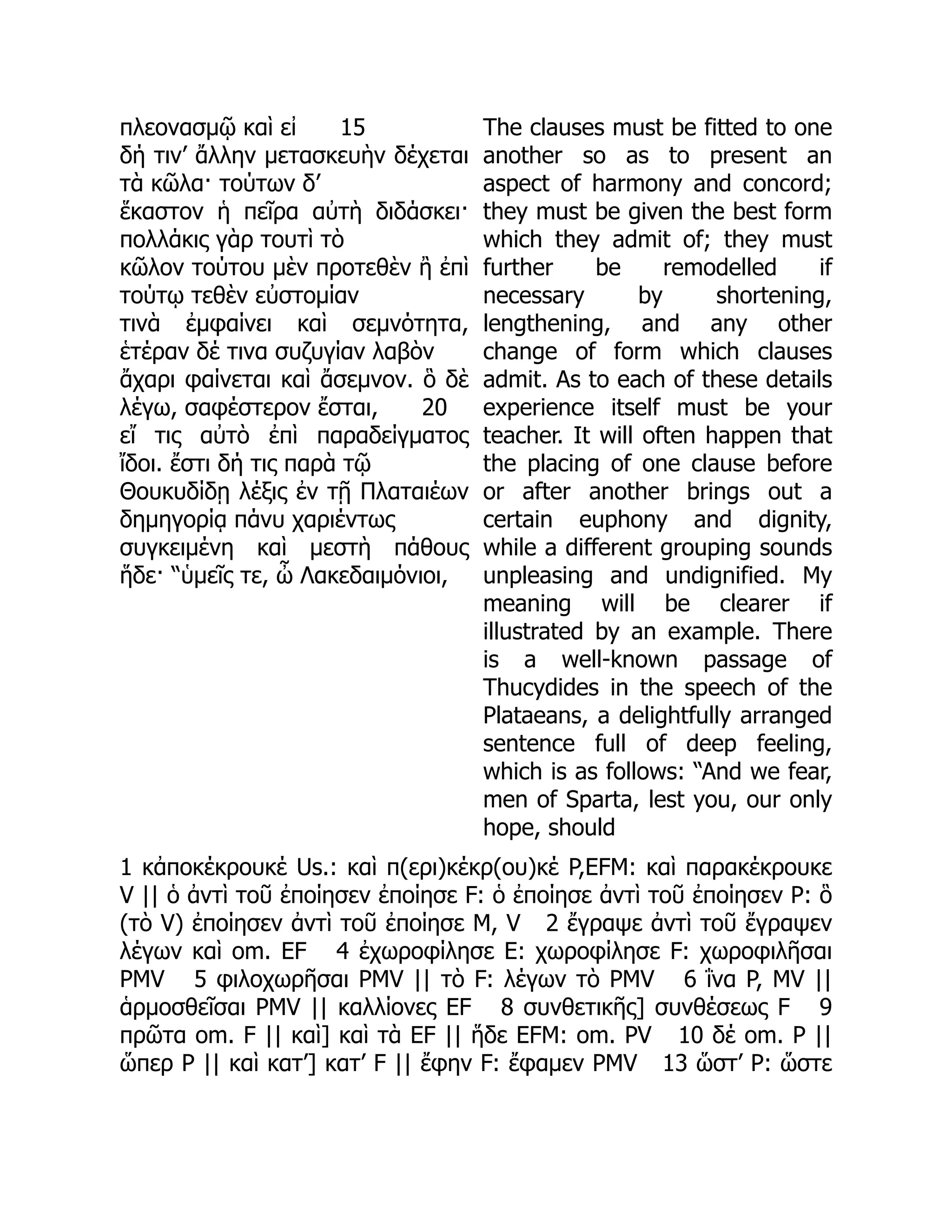 πλεονασμῷ καὶ εἰ 15
δή τιν’ ἄλλην μετασκευὴν δέχεται
τὰ κῶλα· τούτων δ’
ἕκαστον ἡ πεῖρα αὐτὴ διδάσκει·
πολλάκις γὰρ τουτὶ τὸ
κῶλον τούτου μὲν προτεθὲν ἢ ἐπὶ
τούτῳ τεθὲν εὐστομίαν
τινὰ ἐμφαίνει καὶ σεμνότητα,
ἑτέραν δέ τινα συζυγίαν λαβὸν
ἄχαρι φαίνεται καὶ ἄσεμνον. ὃ δὲ
λέγω, σαφέστερον ἔσται, 20
εἴ τις αὐτὸ ἐπὶ παραδείγματος
ἴδοι. ἔστι δή τις παρὰ τῷ
Θουκυδίδῃ λέξις ἐν τῇ Πλαταιέων
δημηγορίᾳ πάνυ χαριέντως
συγκειμένη καὶ μεστὴ πάθους
ἥδε· “ὑμεῖς τε, ὦ Λακεδαιμόνιοι,
The clauses must be fitted to one
another so as to present an
aspect of harmony and concord;
they must be given the best form
which they admit of; they must
further be remodelled if
necessary by shortening,
lengthening, and any other
change of form which clauses
admit. As to each of these details
experience itself must be your
teacher. It will often happen that
the placing of one clause before
or after another brings out a
certain euphony and dignity,
while a different grouping sounds
unpleasing and undignified. My
meaning will be clearer if
illustrated by an example. There
is a well-known passage of
Thucydides in the speech of the
Plataeans, a delightfully arranged
sentence full of deep feeling,
which is as follows: “And we fear,
men of Sparta, lest you, our only
hope, should
1 κἀποκέκρουκέ Us.: καὶ π(ερι)κέκρ(ου)κέ P,EFM: καὶ παρακέκρουκε
V || ὁ ἀντὶ τοῦ ἐποίησεν ἐποίησε F: ὁ ἐποίησε ἀντὶ τοῦ ἐποίησεν P: ὃ
(τὸ V) ἐποίησεν ἀντὶ τοῦ ἐποίησε M, V 2 ἔγραψε ἀντὶ τοῦ ἔγραψεν
λέγων καὶ om. EF 4 ἐχωροφίλησε E: χωροφίλησε F: χωροφιλῆσαι
PMV 5 φιλοχωρῆσαι PMV || τὸ F: λέγων τὸ PMV 6 ΐνα P, MV ||
ἁρμοσθεῖσαι PMV || καλλίονες EF 8 συνθετικῆς] συνθέσεως F 9
πρῶτα om. F || καὶ] καὶ τὰ EF || ἥδε EFM: om. PV 10 δέ om. P ||
ὥπερ P || καὶ κατ’] κατ’ F || ἔφην F: ἔφαμεν PMV 13 ὥστ’ P: ὥστε
 