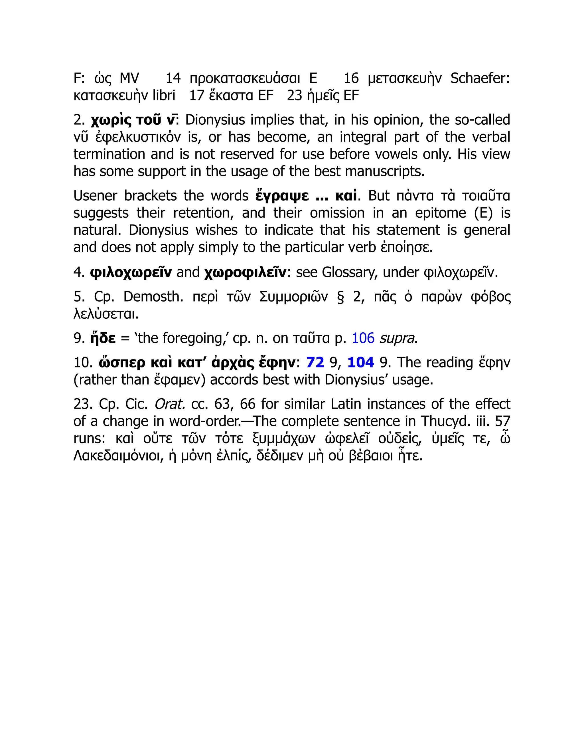 F: ὡς MV 14 προκατασκευάσαι E 16 μετασκευὴν Schaefer:
κατασκευὴν libri 17 ἕκαστα EF 23 ἡμεῖς EF
2. χωρὶς τοῦ ν̄: Dionysius implies that, in his opinion, the so-called
νῦ ἐφελκυστικόν is, or has become, an integral part of the verbal
termination and is not reserved for use before vowels only. His view
has some support in the usage of the best manuscripts.
Usener brackets the words ἔγραψε ... καί. But πάντα τὰ τοιαῦτα
suggests their retention, and their omission in an epitome (E) is
natural. Dionysius wishes to indicate that his statement is general
and does not apply simply to the particular verb ἐποίησε.
4. φιλοχωρεῖν and χωροφιλεῖν: see Glossary, under φιλοχωρεῖν.
5. Cp. Demosth. περὶ τῶν Συμμοριῶν § 2, πᾶς ὁ παρὼν φόβος
λελύσεται.
9. ἥδε = ‘the foregoing,’ cp. n. on ταῦτα p. 106 supra.
10. ὥσπερ καὶ κατ’ ἀρχὰς ἔφην: 72 9, 104 9. The reading ἔφην
(rather than ἔφαμεν) accords best with Dionysius’ usage.
23. Cp. Cic. Orat. cc. 63, 66 for similar Latin instances of the effect
of a change in word-order.—The complete sentence in Thucyd. iii. 57
runs: καὶ οὔτε τῶν τότε ξυμμάχων ὠφελεῖ οὐδείς, ὑμεῖς τε, ὦ
Λακεδαιμόνιοι, ἡ μόνη ἐλπίς, δέδιμεν μὴ οὐ βέβαιοι ἦτε.
 