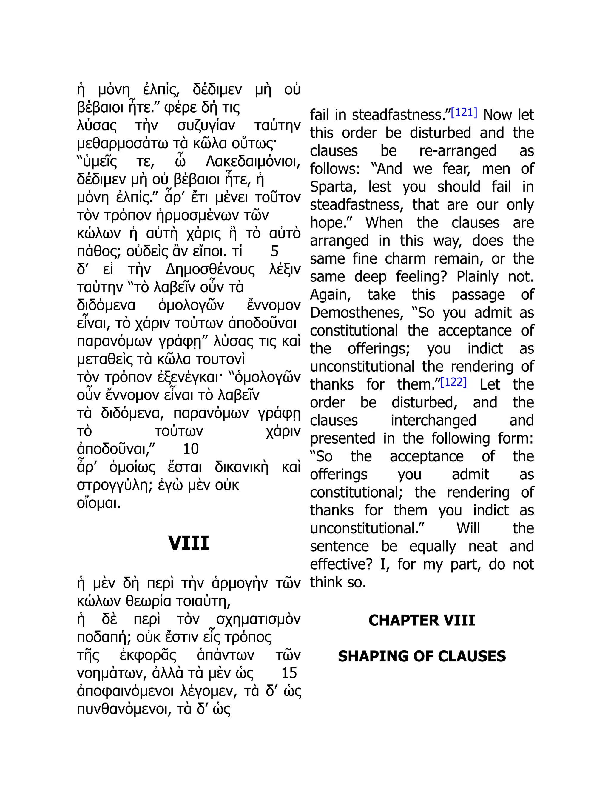 ἡ μόνη ἐλπίς, δέδιμεν μὴ οὐ
βέβαιοι ἦτε.” φέρε δή τις
λύσας τὴν συζυγίαν ταύτην
μεθαρμοσάτω τὰ κῶλα οὕτως·
“ὑμεῖς τε, ὦ Λακεδαιμόνιοι,
δέδιμεν μὴ οὐ βέβαιοι ἦτε, ἡ
μόνη ἐλπίς.” ἆρ’ ἔτι μένει τοῦτον
τὸν τρόπον ἡρμοσμένων τῶν
κώλων ἡ αὐτὴ χάρις ἢ τὸ αὐτὸ
πάθος; οὐδεὶς ἂν εἴποι. τί 5
δ’ εἰ τὴν Δημοσθένους λέξιν
ταύτην “τὸ λαβεῖν οὖν τὰ
διδόμενα ὁμολογῶν ἔννομον
εἶναι, τὸ χάριν τούτων ἀποδοῦναι
παρανόμων γράφῃ” λύσας τις καὶ
μεταθεὶς τὰ κῶλα τουτονὶ
τὸν τρόπον ἐξενέγκαι· “ὁμολογῶν
οὖν ἔννομον εἶναι τὸ λαβεῖν
τὰ διδόμενα, παρανόμων γράφῃ
τὸ τούτων χάριν
ἀποδοῦναι,” 10
ἆρ’ ὁμοίως ἔσται δικανικὴ καὶ
στρογγύλη; ἐγὼ μὲν οὐκ
οἴομαι.
VIII
ἡ μὲν δὴ περὶ τὴν ἁρμογὴν τῶν
κώλων θεωρία τοιαύτη,
ἡ δὲ περὶ τὸν σχηματισμὸν
ποδαπή; οὐκ ἔστιν εἷς τρόπος
τῆς ἐκφορᾶς ἁπάντων τῶν
νοημάτων, ἀλλὰ τὰ μὲν ὡς 15
ἀποφαινόμενοι λέγομεν, τὰ δ’ ὡς
πυνθανόμενοι, τὰ δ’ ὡς
fail in steadfastness.”[121] Now let
this order be disturbed and the
clauses be re-arranged as
follows: “And we fear, men of
Sparta, lest you should fail in
steadfastness, that are our only
hope.” When the clauses are
arranged in this way, does the
same fine charm remain, or the
same deep feeling? Plainly not.
Again, take this passage of
Demosthenes, “So you admit as
constitutional the acceptance of
the offerings; you indict as
unconstitutional the rendering of
thanks for them.”[122] Let the
order be disturbed, and the
clauses interchanged and
presented in the following form:
“So the acceptance of the
offerings you admit as
constitutional; the rendering of
thanks for them you indict as
unconstitutional.” Will the
sentence be equally neat and
effective? I, for my part, do not
think so.
CHAPTER VIII
SHAPING OF CLAUSES
 