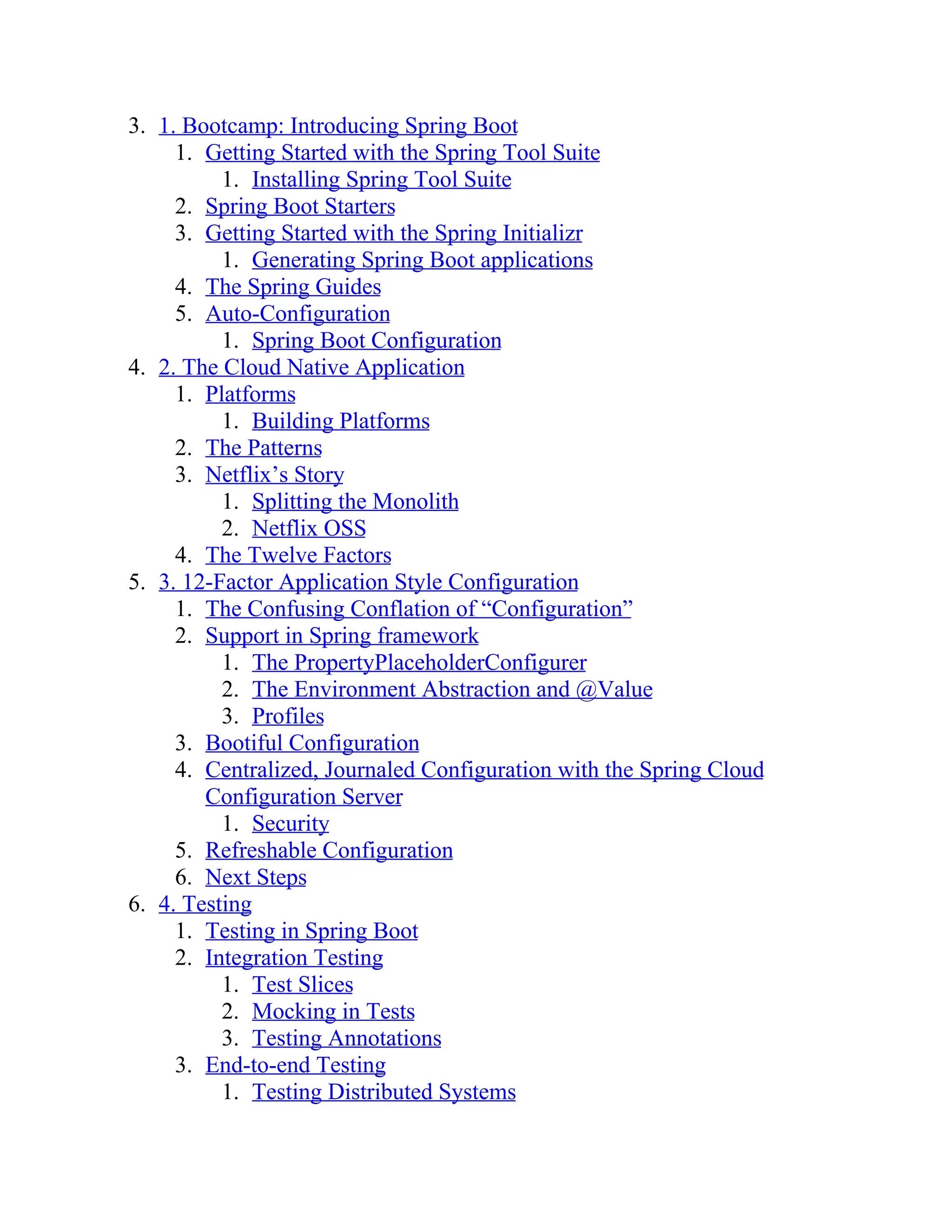 3. 1. Bootcamp: Introducing Spring Boot
1. Getting Started with the Spring Tool Suite
1. Installing Spring Tool Suite
2. Spring Boot Starters
3. Getting Started with the Spring Initializr
1. Generating Spring Boot applications
4. The Spring Guides
5. Auto-Configuration
1. Spring Boot Configuration
4. 2. The Cloud Native Application
1. Platforms
1. Building Platforms
2. The Patterns
3. Netflix’s Story
1. Splitting the Monolith
2. Netflix OSS
4. The Twelve Factors
5. 3. 12-Factor Application Style Configuration
1. The Confusing Conflation of “Configuration”
2. Support in Spring framework
1. The PropertyPlaceholderConfigurer
2. The Environment Abstraction and @Value
3. Profiles
3. Bootiful Configuration
4. Centralized, Journaled Configuration with the Spring Cloud
Configuration Server
1. Security
5. Refreshable Configuration
6. Next Steps
6. 4. Testing
1. Testing in Spring Boot
2. Integration Testing
1. Test Slices
2. Mocking in Tests
3. Testing Annotations
3. End-to-end Testing
1. Testing Distributed Systems
 
