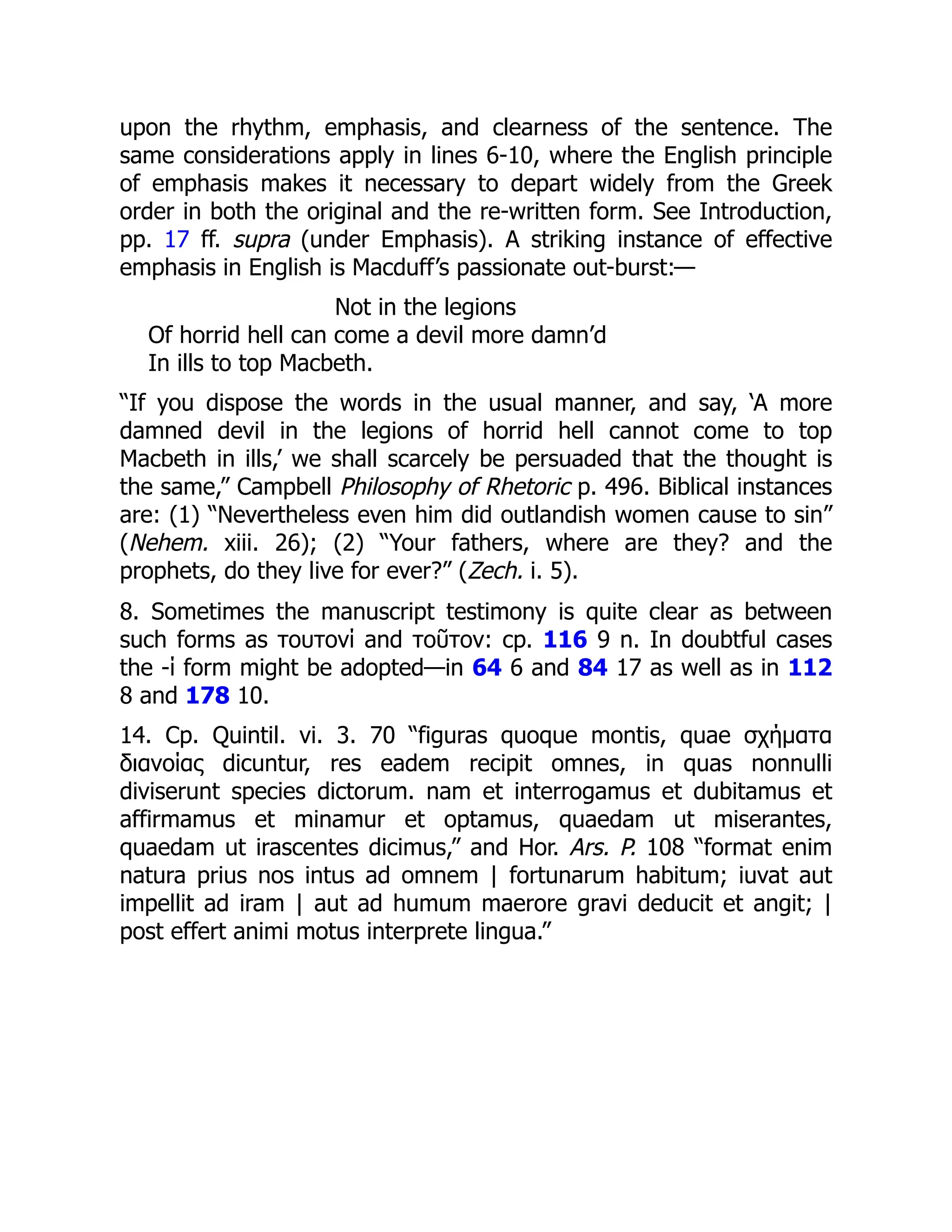 upon the rhythm, emphasis, and clearness of the sentence. The
same considerations apply in lines 6-10, where the English principle
of emphasis makes it necessary to depart widely from the Greek
order in both the original and the re-written form. See Introduction,
pp. 17 ff. supra (under Emphasis). A striking instance of effective
emphasis in English is Macduff’s passionate out-burst:—
Not in the legions
Of horrid hell can come a devil more damn’d
In ills to top Macbeth.
“If you dispose the words in the usual manner, and say, ‘A more
damned devil in the legions of horrid hell cannot come to top
Macbeth in ills,’ we shall scarcely be persuaded that the thought is
the same,” Campbell Philosophy of Rhetoric p. 496. Biblical instances
are: (1) “Nevertheless even him did outlandish women cause to sin”
(Nehem. xiii. 26); (2) “Your fathers, where are they? and the
prophets, do they live for ever?” (Zech. i. 5).
8. Sometimes the manuscript testimony is quite clear as between
such forms as τουτονί and τοῦτον: cp. 116 9 n. In doubtful cases
the -ί form might be adopted—in 64 6 and 84 17 as well as in 112
8 and 178 10.
14. Cp. Quintil. vi. 3. 70 “figuras quoque montis, quae σχήματα
διανοίας dicuntur, res eadem recipit omnes, in quas nonnulli
diviserunt species dictorum. nam et interrogamus et dubitamus et
affirmamus et minamur et optamus, quaedam ut miserantes,
quaedam ut irascentes dicimus,” and Hor. Ars. P. 108 “format enim
natura prius nos intus ad omnem | fortunarum habitum; iuvat aut
impellit ad iram | aut ad humum maerore gravi deducit et angit; |
post effert animi motus interprete lingua.”
 