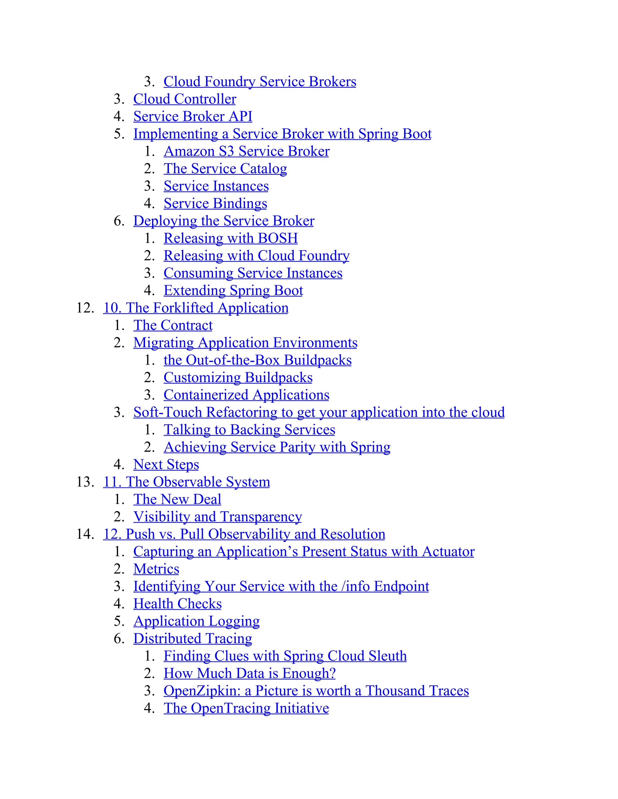 3. Cloud Foundry Service Brokers
3. Cloud Controller
4. Service Broker API
5. Implementing a Service Broker with Spring Boot
1. Amazon S3 Service Broker
2. The Service Catalog
3. Service Instances
4. Service Bindings
6. Deploying the Service Broker
1. Releasing with BOSH
2. Releasing with Cloud Foundry
3. Consuming Service Instances
4. Extending Spring Boot
12. 10. The Forklifted Application
1. The Contract
2. Migrating Application Environments
1. the Out-of-the-Box Buildpacks
2. Customizing Buildpacks
3. Containerized Applications
3. Soft-Touch Refactoring to get your application into the cloud
1. Talking to Backing Services
2. Achieving Service Parity with Spring
4. Next Steps
13. 11. The Observable System
1. The New Deal
2. Visibility and Transparency
14. 12. Push vs. Pull Observability and Resolution
1. Capturing an Application’s Present Status with Actuator
2. Metrics
3. Identifying Your Service with the /info Endpoint
4. Health Checks
5. Application Logging
6. Distributed Tracing
1. Finding Clues with Spring Cloud Sleuth
2. How Much Data is Enough?
3. OpenZipkin: a Picture is worth a Thousand Traces
4. The OpenTracing Initiative
 