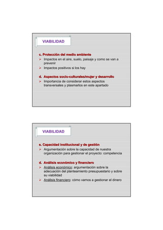 c. Proteccic. Proteccióón del medio ambienten del medio ambiente
Impactos en el aire, suelo, paisaje y como se van a
prevenir
Impactos positivos si los hay
VIABILIDAD
d. Aspectos sociod. Aspectos socio--culturales/mujer y desarrolloculturales/mujer y desarrollo
Importancia de considerar estos aspectos
transversales y plasmarlos en este apartado
e. Capacidad institucional y de gestie. Capacidad institucional y de gestióónn
Argumentación sobre la capacidad de nuestra
organización para gestionar el proyecto: competencia
VIABILIDAD
d. And. Anáálisis econlisis econóómico y financieromico y financiero
Análisis económico: argumentación sobre la
adecuación del planteamiento presupuestario y sobre
su viabilidad
Análisis financiero: cómo vamos a gestionar el dinero
 