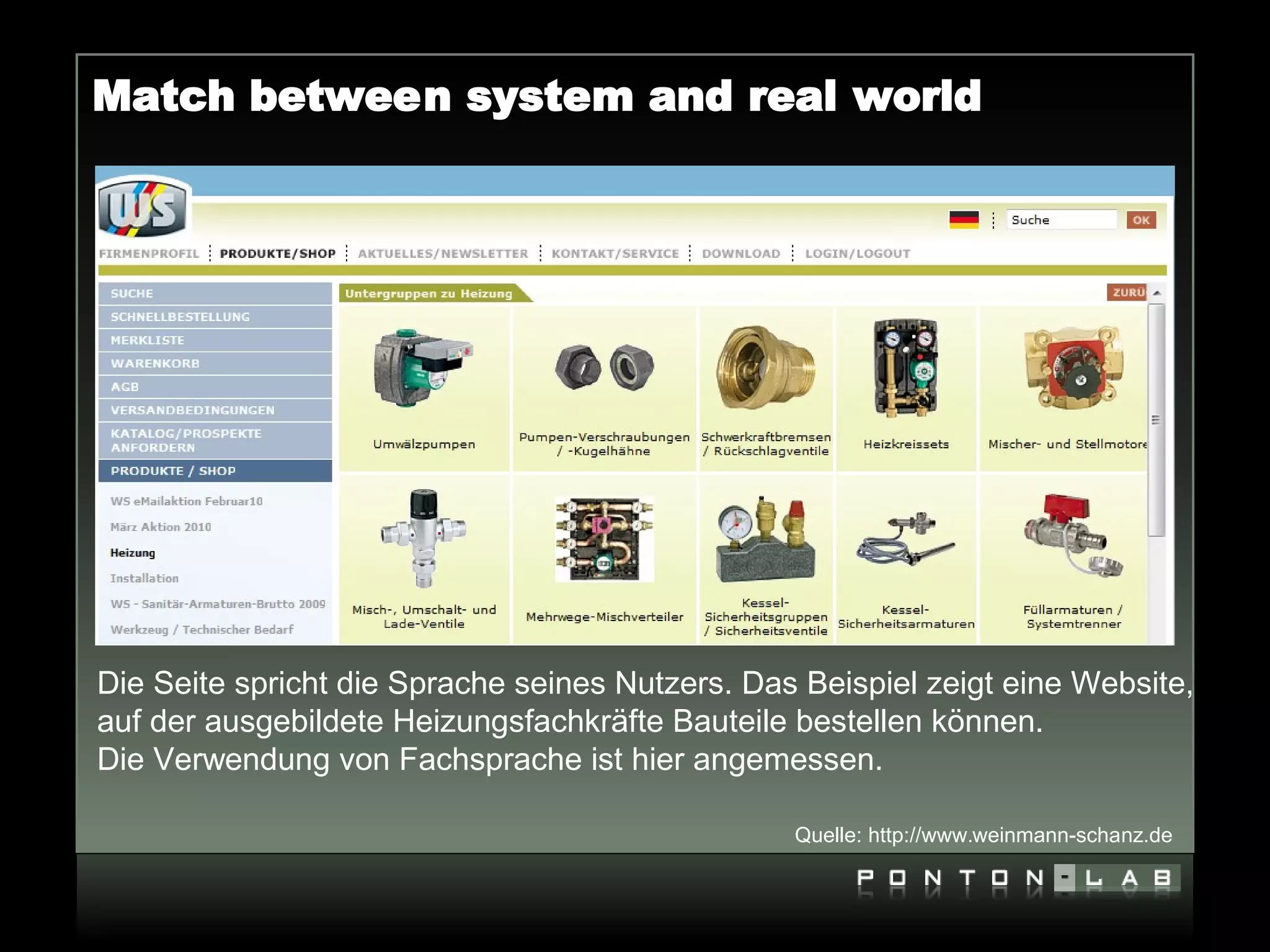 Match between system and real world




Die Seite spricht die Sprache seines Nutzers. Das Beispiel zeigt eine Website,
auf der ausgebildete Heizungsfachkräfte Bauteile bestellen können.
Die Verwendung von Fachsprache ist hier angemessen.

                                                 Quelle: http://www.weinmann-schanz.de
 