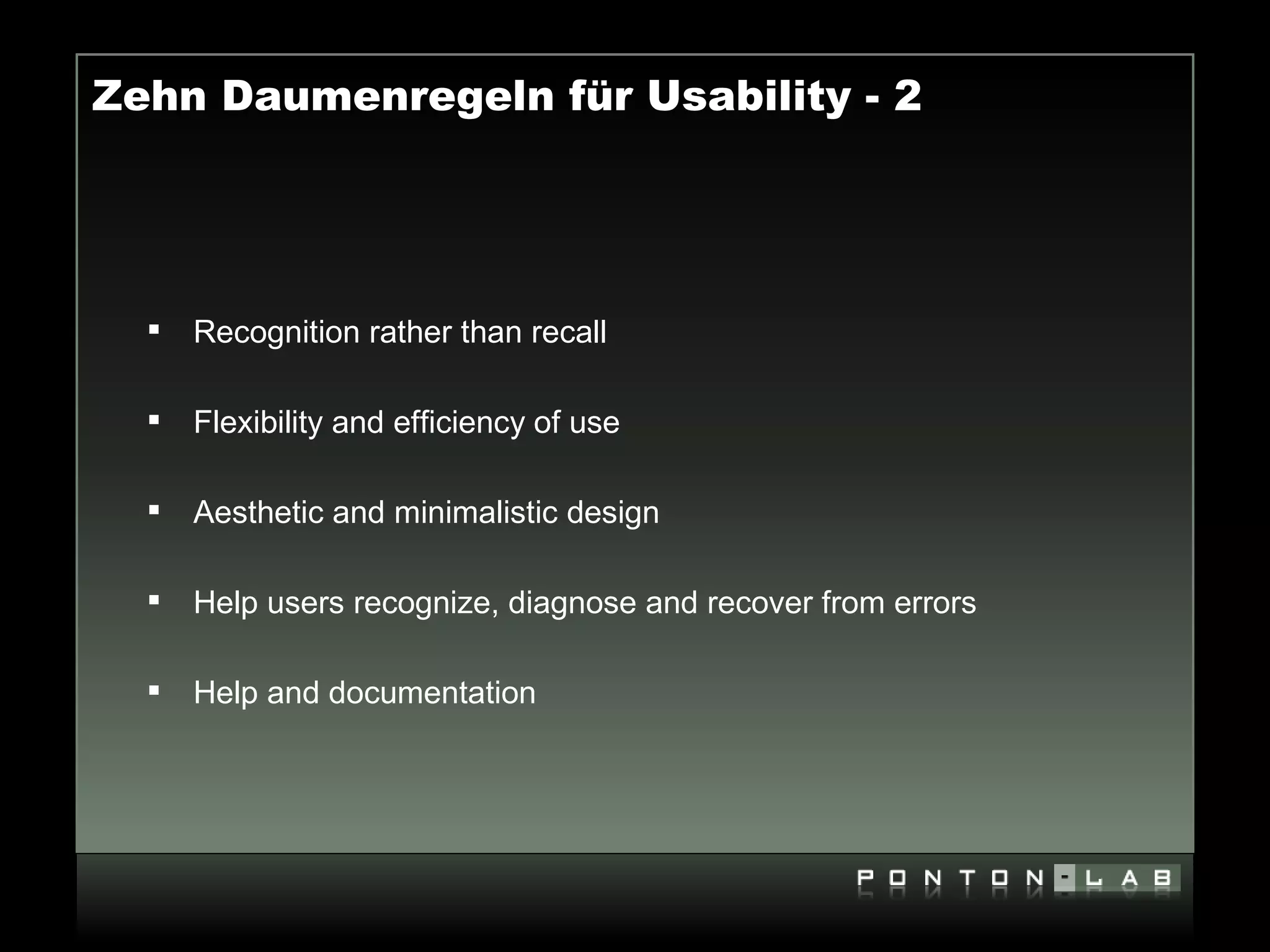Zehn Daumenregeln für Usability - 2




     Recognition rather than recall

     Flexibility and efficiency of use

     Aesthetic and minimalistic design

     Help users recognize, diagnose and recover from errors

     Help and documentation
 