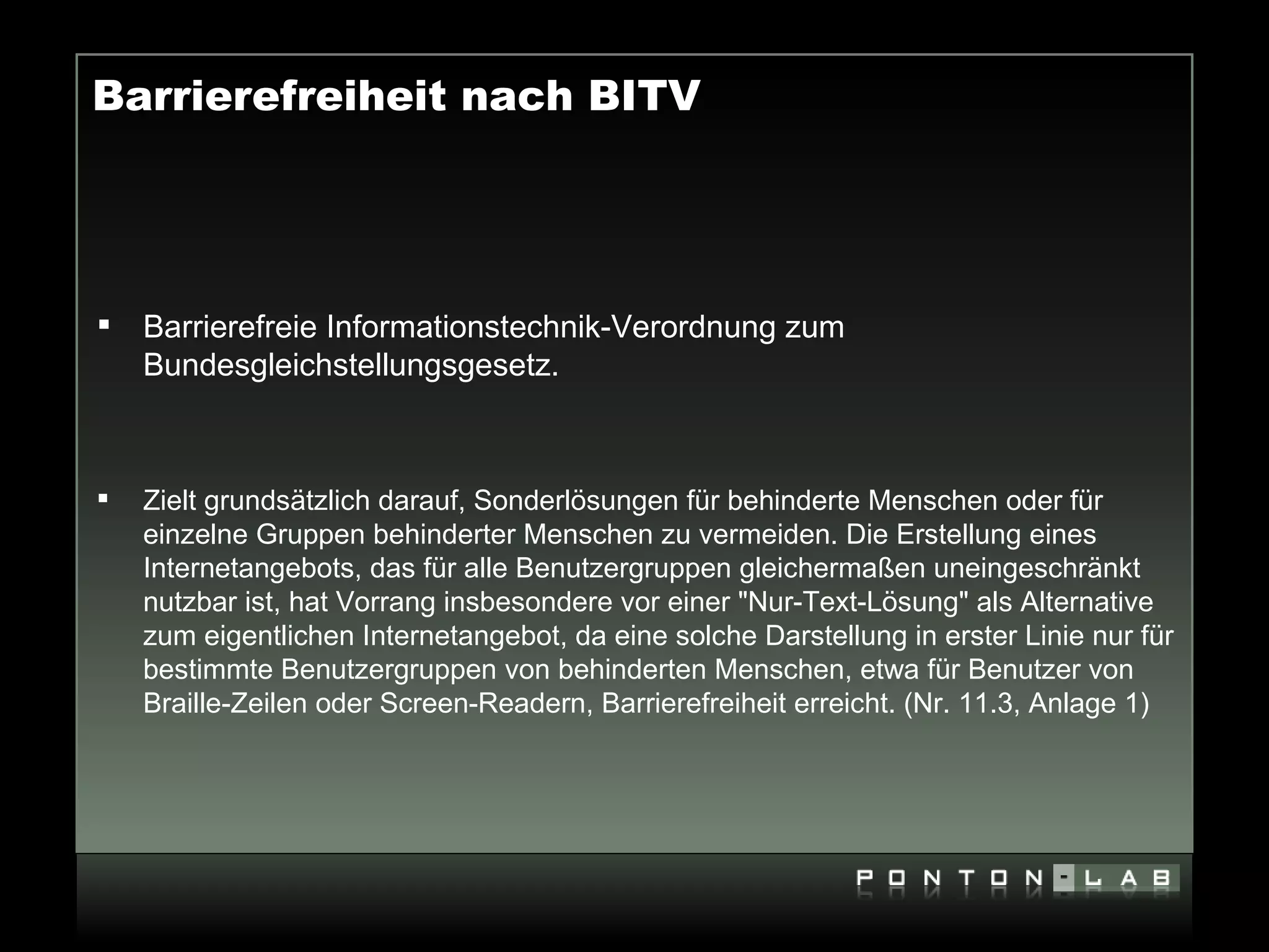 Barrierefreiheit nach BITV




   Barrierefreie Informationstechnik-Verordnung zum
    Bundesgleichstellungsgesetz.



   Zielt grundsätzlich darauf, Sonderlösungen für behinderte Menschen oder für
    einzelne Gruppen behinderter Menschen zu vermeiden. Die Erstellung eines
    Internetangebots, das für alle Benutzergruppen gleichermaßen uneingeschränkt
    nutzbar ist, hat Vorrang insbesondere vor einer "Nur-Text-Lösung" als Alternative
    zum eigentlichen Internetangebot, da eine solche Darstellung in erster Linie nur für
    bestimmte Benutzergruppen von behinderten Menschen, etwa für Benutzer von
    Braille-Zeilen oder Screen-Readern, Barrierefreiheit erreicht. (Nr. 11.3, Anlage 1)
 