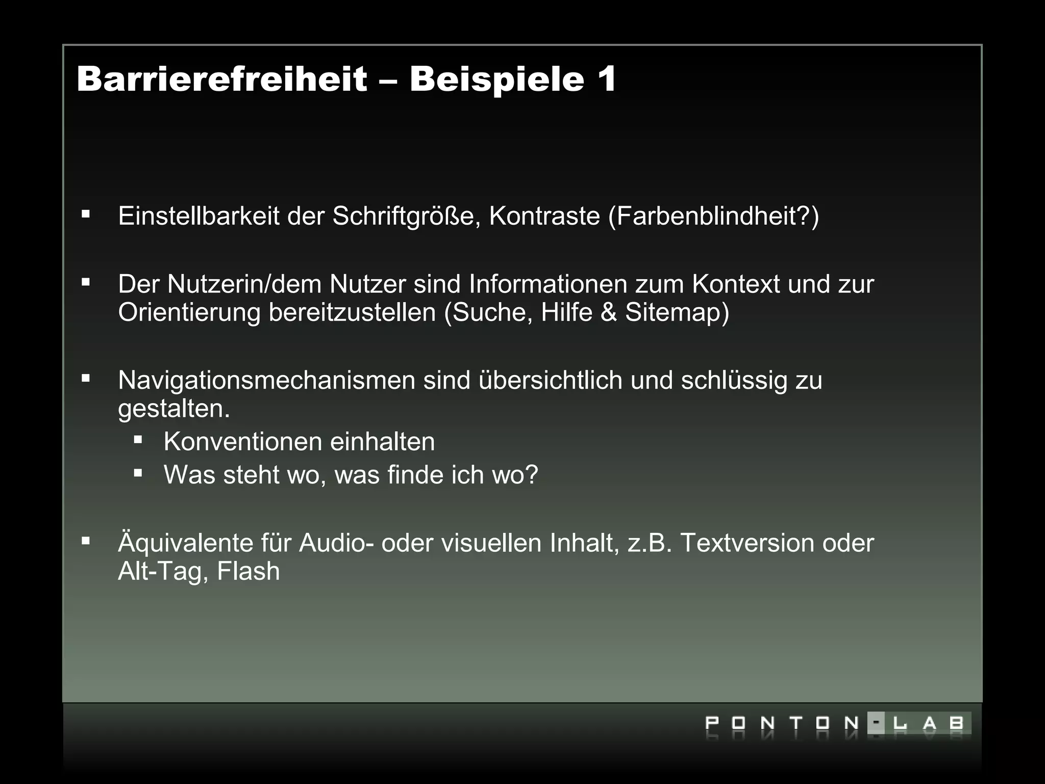 Barrierefreiheit – Beispiele 1


   Einstellbarkeit der Schriftgröße, Kontraste (Farbenblindheit?)

   Der Nutzerin/dem Nutzer sind Informationen zum Kontext und zur
    Orientierung bereitzustellen (Suche, Hilfe & Sitemap)

   Navigationsmechanismen sind übersichtlich und schlüssig zu
    gestalten.
      Konventionen einhalten
      Was steht wo, was finde ich wo?

   Äquivalente für Audio- oder visuellen Inhalt, z.B. Textversion oder
    Alt-Tag, Flash
 