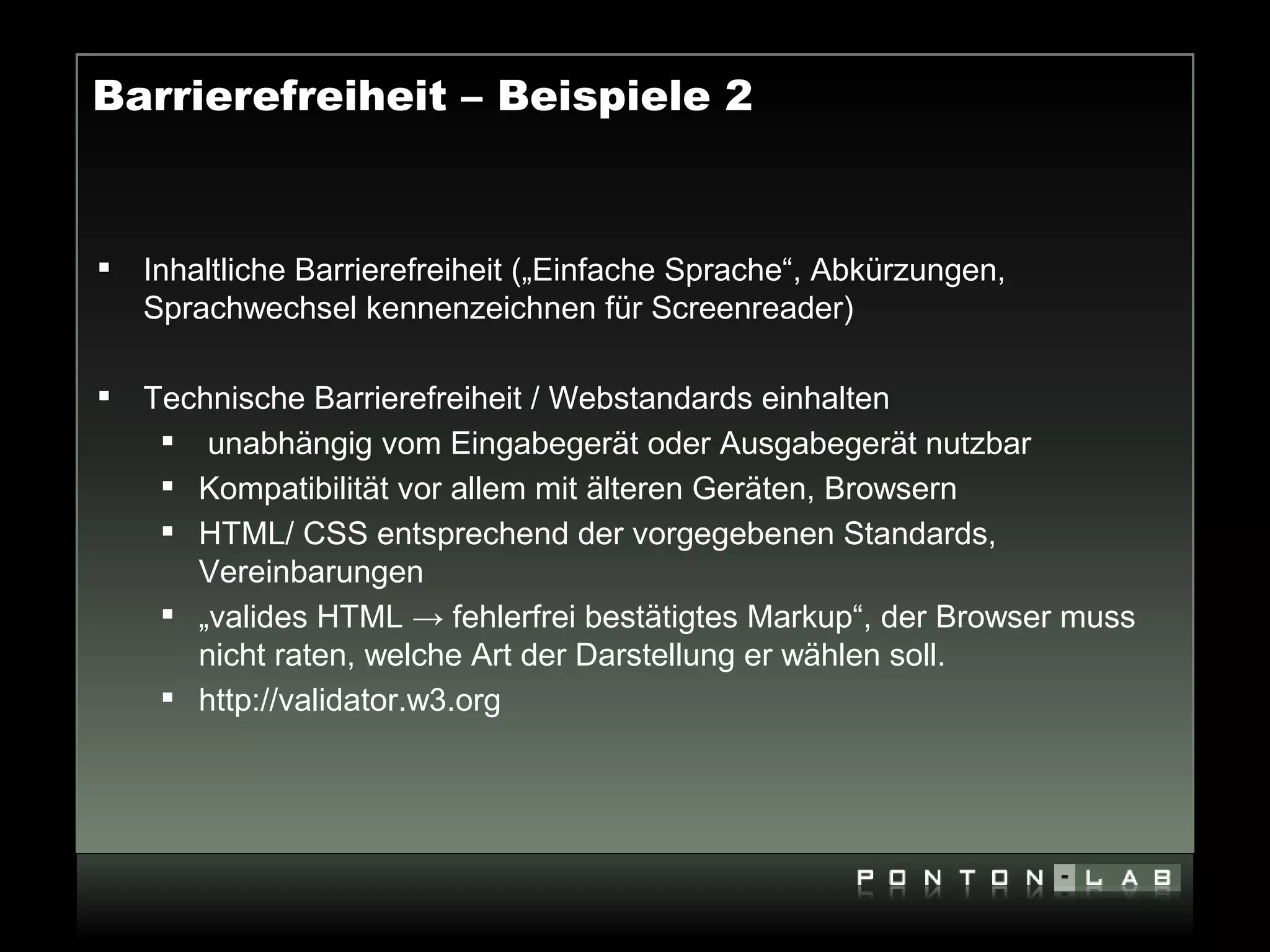 Barrierefreiheit – Beispiele 2


   Inhaltliche Barrierefreiheit („Einfache Sprache“, Abkürzungen,
    Sprachwechsel kennenzeichnen für Screenreader)

   Technische Barrierefreiheit / Webstandards einhalten
      unabhängig vom Eingabegerät oder Ausgabegerät nutzbar
      Kompatibilität vor allem mit älteren Geräten, Browsern
      HTML/ CSS entsprechend der vorgegebenen Standards,
       Vereinbarungen
      „valides HTML → fehlerfrei bestätigtes Markup“, der Browser muss
       nicht raten, welche Art der Darstellung er wählen soll.
      http://validator.w3.org
 