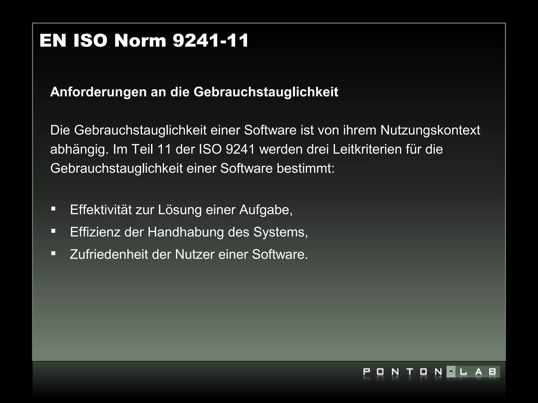 EN ISO Norm 9241-11

 Anforderungen an die Gebrauchstauglichkeit

 Die Gebrauchstauglichkeit einer Software ist von ihrem Nutzungskontext
 abhängig. Im Teil 11 der ISO 9241 werden drei Leitkriterien für die
 Gebrauchstauglichkeit einer Software bestimmt:


    Effektivität zur Lösung einer Aufgabe,
    Effizienz der Handhabung des Systems,
    Zufriedenheit der Nutzer einer Software.
 