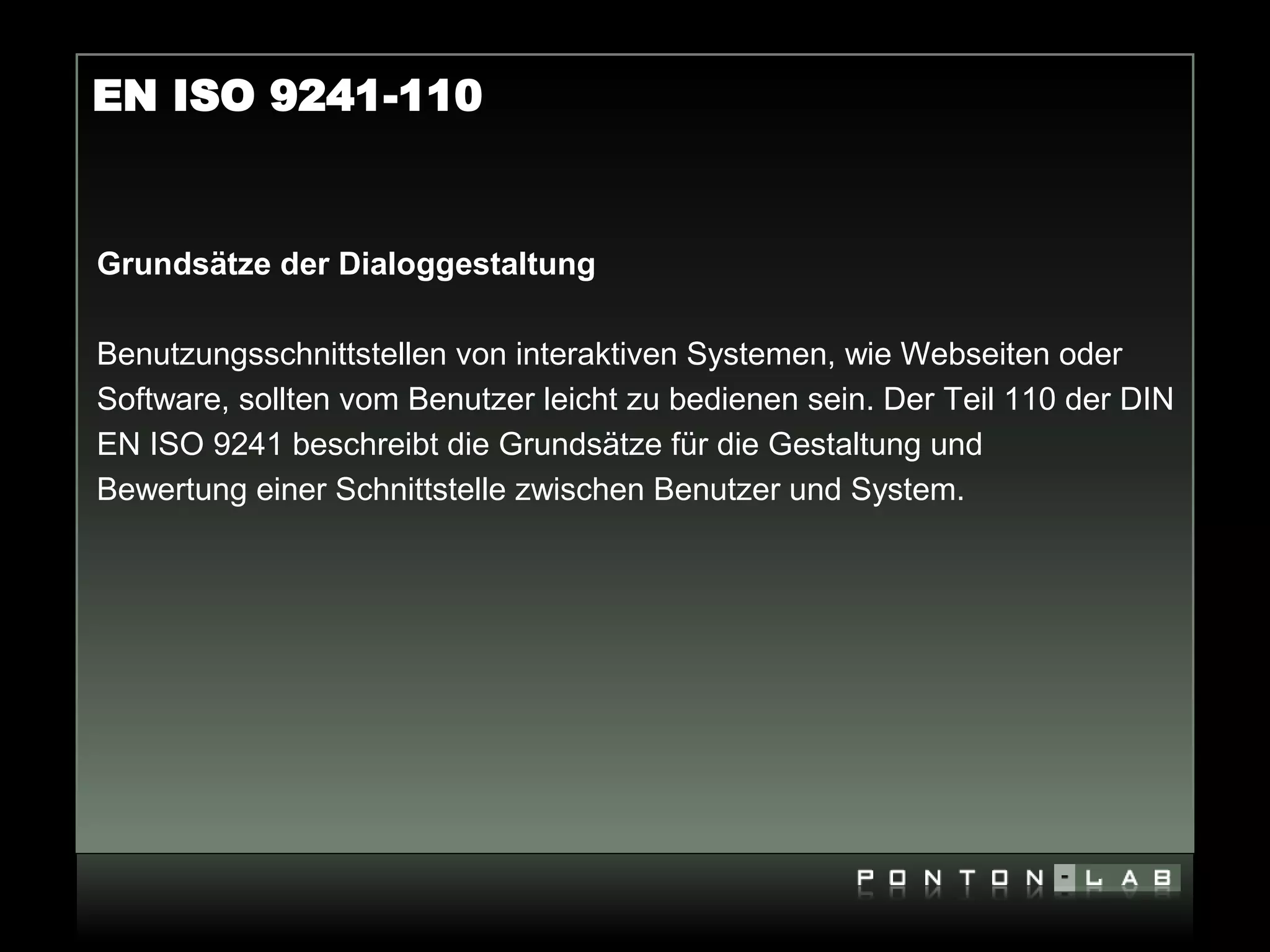 EN ISO 9241-110


Grundsätze der Dialoggestaltung

Benutzungsschnittstellen von interaktiven Systemen, wie Webseiten oder
Software, sollten vom Benutzer leicht zu bedienen sein. Der Teil 110 der DIN
EN ISO 9241 beschreibt die Grundsätze für die Gestaltung und
Bewertung einer Schnittstelle zwischen Benutzer und System.
 