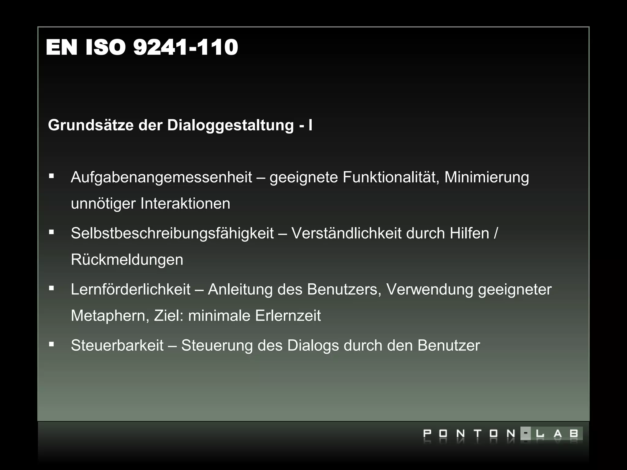 EN ISO 9241-110


Grundsätze der Dialoggestaltung - I


   Aufgabenangemessenheit – geeignete Funktionalität, Minimierung
    unnötiger Interaktionen
   Selbstbeschreibungsfähigkeit – Verständlichkeit durch Hilfen /
    Rückmeldungen
   Lernförderlichkeit – Anleitung des Benutzers, Verwendung geeigneter
    Metaphern, Ziel: minimale Erlernzeit
   Steuerbarkeit – Steuerung des Dialogs durch den Benutzer
 