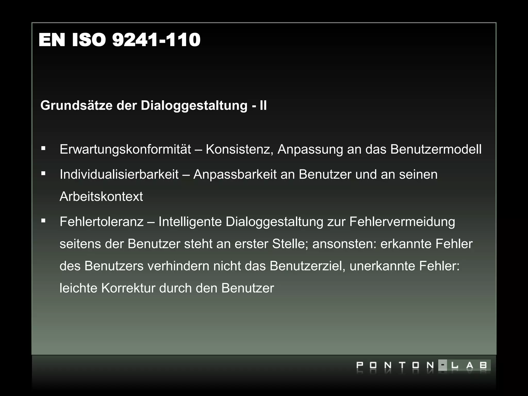EN ISO 9241-110


Grundsätze der Dialoggestaltung - II


   Erwartungskonformität – Konsistenz, Anpassung an das Benutzermodell
   Individualisierbarkeit – Anpassbarkeit an Benutzer und an seinen
    Arbeitskontext
   Fehlertoleranz – Intelligente Dialoggestaltung zur Fehlervermeidung
    seitens der Benutzer steht an erster Stelle; ansonsten: erkannte Fehler
    des Benutzers verhindern nicht das Benutzerziel, unerkannte Fehler:
    leichte Korrektur durch den Benutzer
 