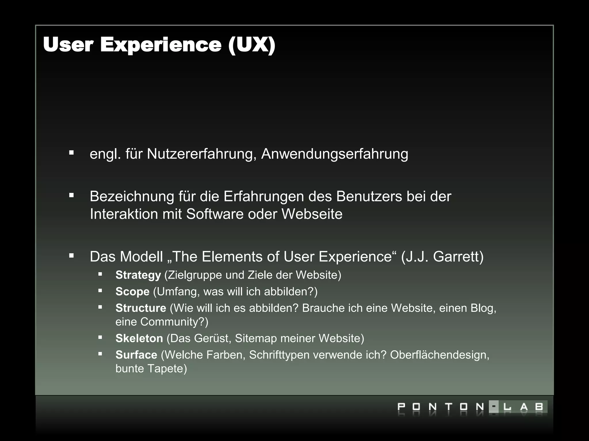 User Experience (UX)




     engl. für Nutzererfahrung, Anwendungserfahrung

     Bezeichnung für die Erfahrungen des Benutzers bei der
      Interaktion mit Software oder Webseite

     Das Modell „The Elements of User Experience“ (J.J. Garrett)
          Strategy (Zielgruppe und Ziele der Website)
          Scope (Umfang, was will ich abbilden?)
          Structure (Wie will ich es abbilden? Brauche ich eine Website, einen Blog,
           eine Community?)
          Skeleton (Das Gerüst, Sitemap meiner Website)
          Surface (Welche Farben, Schrifttypen verwende ich? Oberflächendesign,
           bunte Tapete)
 