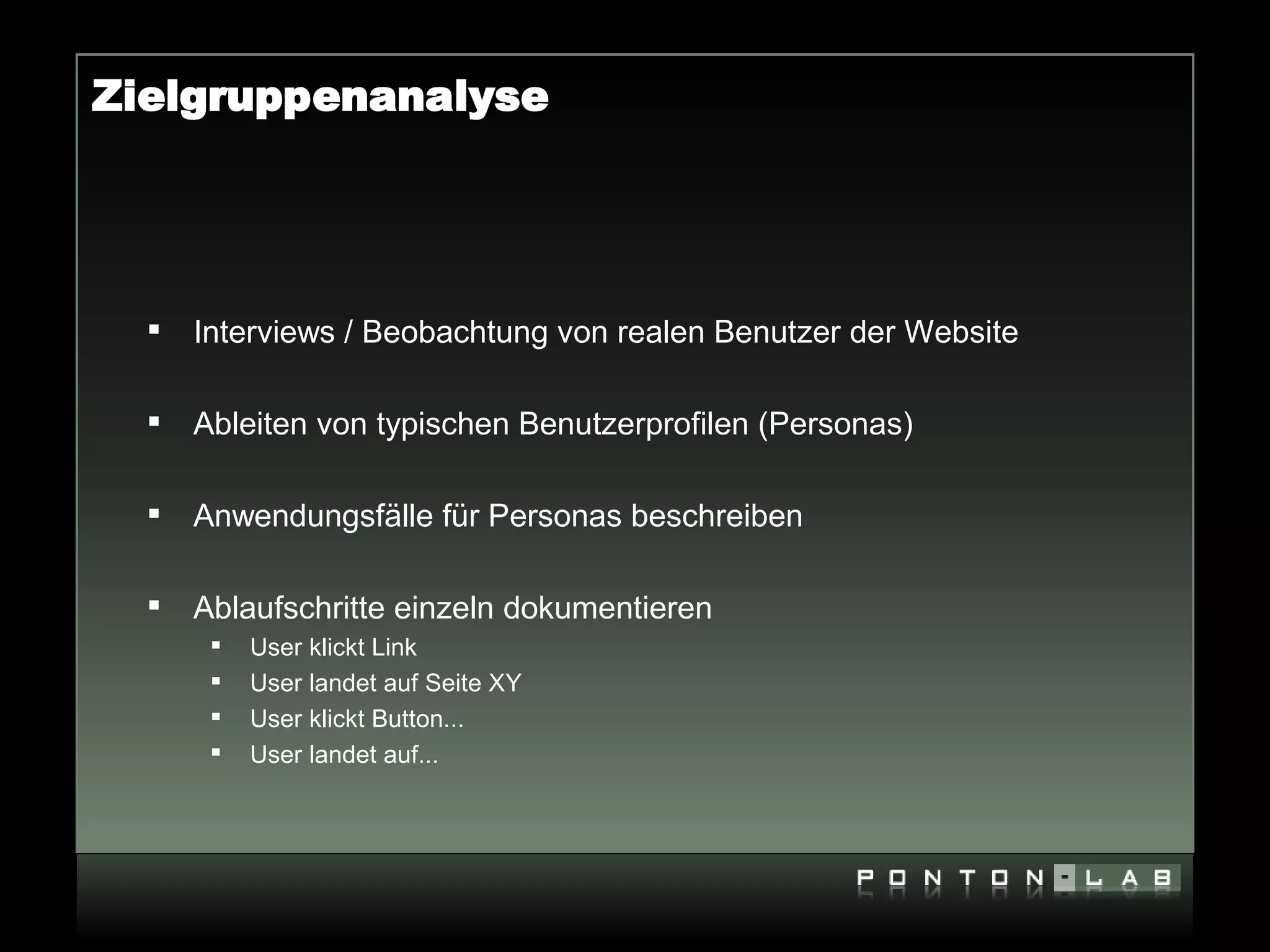 Zielgruppenanalyse




     Interviews / Beobachtung von realen Benutzer der Website

     Ableiten von typischen Benutzerprofilen (Personas)

     Anwendungsfälle für Personas beschreiben

     Ablaufschritte einzeln dokumentieren
          User klickt Link
          User landet auf Seite XY
          User klickt Button...
          User landet auf...
 