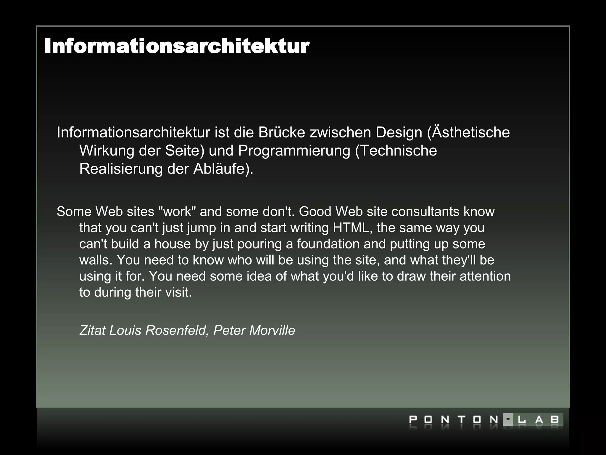 Informationsarchitektur



 Informationsarchitektur ist die Brücke zwischen Design (Ästhetische
     Wirkung der Seite) und Programmierung (Technische
     Realisierung der Abläufe).

 Some Web sites "work" and some don't. Good Web site consultants know
    that you can't just jump in and start writing HTML, the same way you
    can't build a house by just pouring a foundation and putting up some
    walls. You need to know who will be using the site, and what they'll be
    using it for. You need some idea of what you'd like to draw their attention
    to during their visit.

    Zitat Louis Rosenfeld, Peter Morville
 