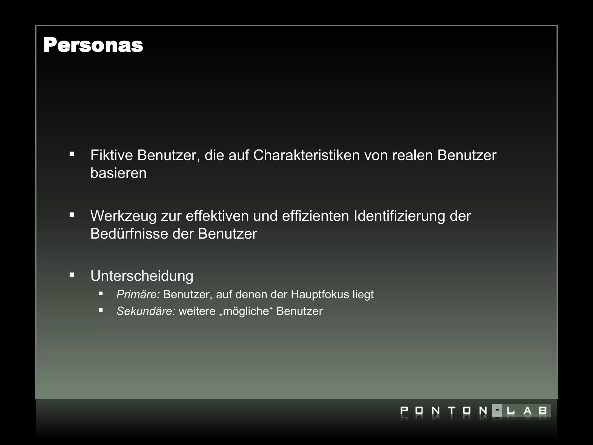 Personas




     Fiktive Benutzer, die auf Charakteristiken von realen Benutzer
      basieren

     Werkzeug zur effektiven und effizienten Identifizierung der
      Bedürfnisse der Benutzer

     Unterscheidung
          Primäre: Benutzer, auf denen der Hauptfokus liegt
          Sekundäre: weitere „mögliche“ Benutzer
 