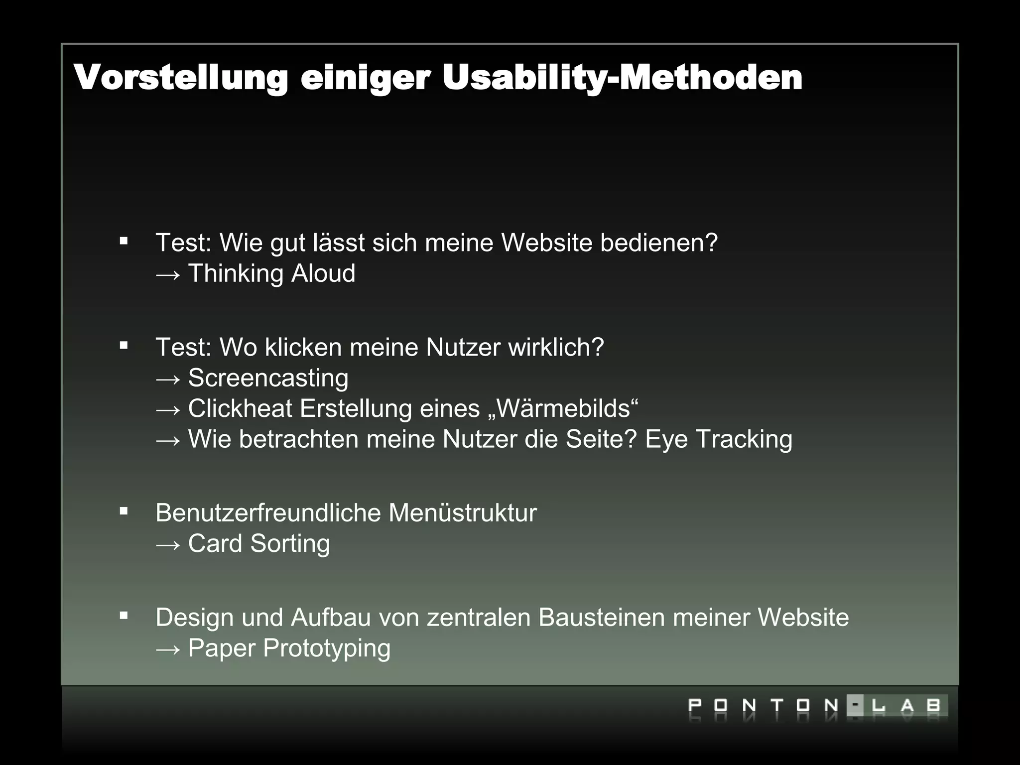 Vorstellung einiger Usability-Methoden



     Test: Wie gut lässt sich meine Website bedienen?
      → Thinking Aloud

     Test: Wo klicken meine Nutzer wirklich?
      → Screencasting
      → Clickheat Erstellung eines „Wärmebilds“
      → Wie betrachten meine Nutzer die Seite? Eye Tracking

     Benutzerfreundliche Menüstruktur
      → Card Sorting

     Design und Aufbau von zentralen Bausteinen meiner Website
      → Paper Prototyping
 