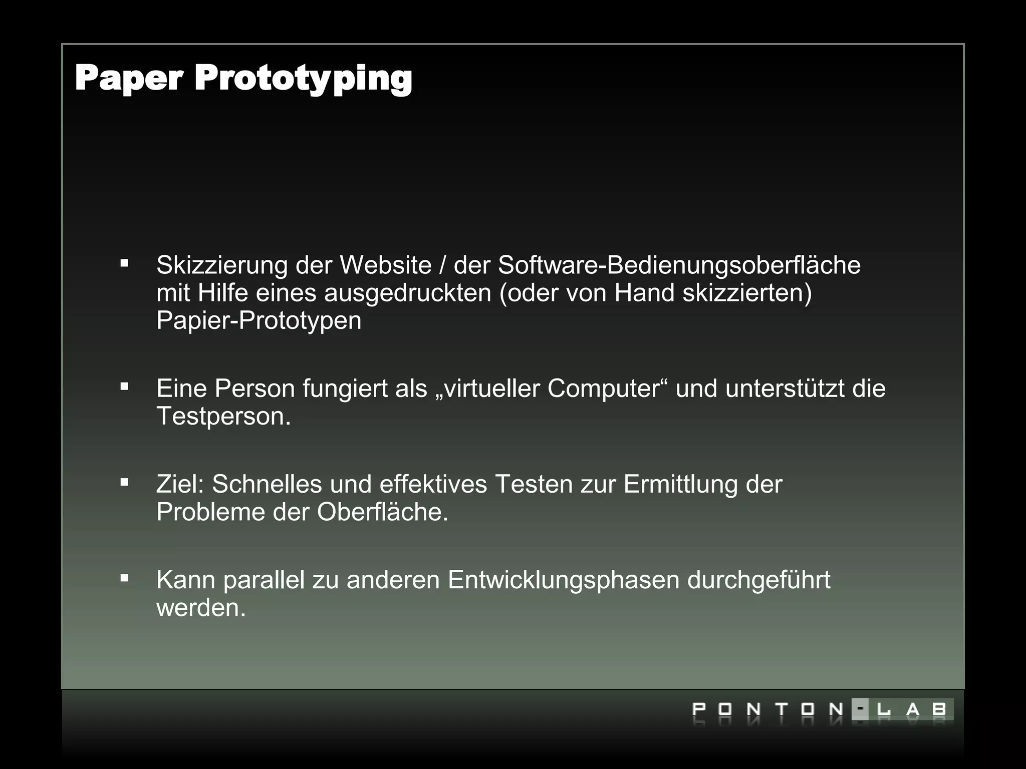 Paper Prototyping




     Skizzierung der Website / der Software-Bedienungsoberfläche
      mit Hilfe eines ausgedruckten (oder von Hand skizzierten)
      Papier-Prototypen

     Eine Person fungiert als „virtueller Computer“ und unterstützt die
      Testperson.

     Ziel: Schnelles und effektives Testen zur Ermittlung der
      Probleme der Oberfläche.

     Kann parallel zu anderen Entwicklungsphasen durchgeführt
      werden.
 