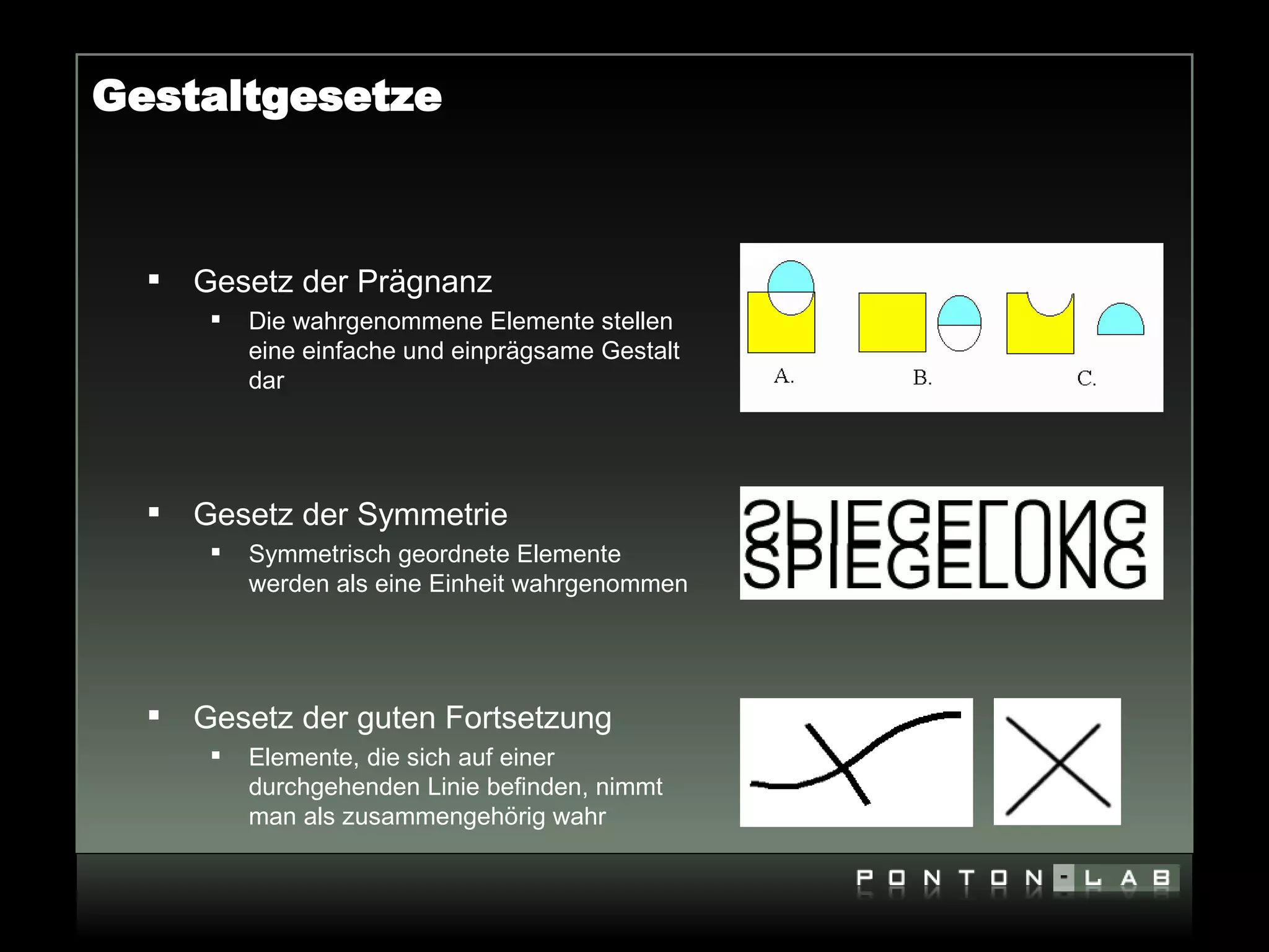 Gestaltgesetze



     Gesetz der Prägnanz
          Die wahrgenommene Elemente stellen
           eine einfache und einprägsame Gestalt
           dar




     Gesetz der Symmetrie
          Symmetrisch geordnete Elemente
           werden als eine Einheit wahrgenommen




     Gesetz der guten Fortsetzung
          Elemente, die sich auf einer
           durchgehenden Linie befinden, nimmt
           man als zusammengehörig wahr
 