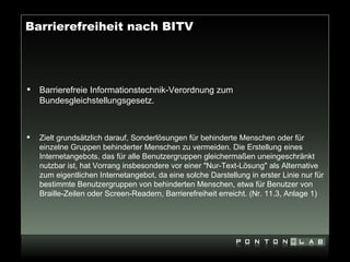 Barrierefreiheit nach BITV




   Barrierefreie Informationstechnik-Verordnung zum
    Bundesgleichstellungsgesetz.



   Zielt grundsätzlich darauf, Sonderlösungen für behinderte Menschen oder für
    einzelne Gruppen behinderter Menschen zu vermeiden. Die Erstellung eines
    Internetangebots, das für alle Benutzergruppen gleichermaßen uneingeschränkt
    nutzbar ist, hat Vorrang insbesondere vor einer "Nur-Text-Lösung" als Alternative
    zum eigentlichen Internetangebot, da eine solche Darstellung in erster Linie nur für
    bestimmte Benutzergruppen von behinderten Menschen, etwa für Benutzer von
    Braille-Zeilen oder Screen-Readern, Barrierefreiheit erreicht. (Nr. 11.3, Anlage 1)
 