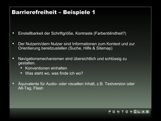 Barrierefreiheit – Beispiele 1


   Einstellbarkeit der Schriftgröße, Kontraste (Farbenblindheit?)

   Der Nutzerin/dem Nutzer sind Informationen zum Kontext und zur
    Orientierung bereitzustellen (Suche, Hilfe & Sitemap)

   Navigationsmechanismen sind übersichtlich und schlüssig zu
    gestalten.
      Konventionen einhalten
      Was steht wo, was finde ich wo?

   Äquivalente für Audio- oder visuellen Inhalt, z.B. Textversion oder
    Alt-Tag, Flash
 