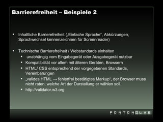 Barrierefreiheit – Beispiele 2


   Inhaltliche Barrierefreiheit („Einfache Sprache“, Abkürzungen,
    Sprachwechsel kennenzeichnen für Screenreader)

   Technische Barrierefreiheit / Webstandards einhalten
      unabhängig vom Eingabegerät oder Ausgabegerät nutzbar
      Kompatibilität vor allem mit älteren Geräten, Browsern
      HTML/ CSS entsprechend der vorgegebenen Standards,
       Vereinbarungen
      „valides HTML → fehlerfrei bestätigtes Markup“, der Browser muss
       nicht raten, welche Art der Darstellung er wählen soll.
      http://validator.w3.org
 