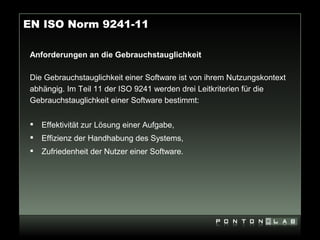 EN ISO Norm 9241-11

 Anforderungen an die Gebrauchstauglichkeit

 Die Gebrauchstauglichkeit einer Software ist von ihrem Nutzungskontext
 abhängig. Im Teil 11 der ISO 9241 werden drei Leitkriterien für die
 Gebrauchstauglichkeit einer Software bestimmt:


    Effektivität zur Lösung einer Aufgabe,
    Effizienz der Handhabung des Systems,
    Zufriedenheit der Nutzer einer Software.
 