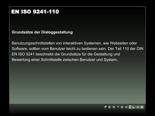 EN ISO 9241-110


Grundsätze der Dialoggestaltung

Benutzungsschnittstellen von interaktiven Systemen, wie Webseiten oder
Software, sollten vom Benutzer leicht zu bedienen sein. Der Teil 110 der DIN
EN ISO 9241 beschreibt die Grundsätze für die Gestaltung und
Bewertung einer Schnittstelle zwischen Benutzer und System.
 