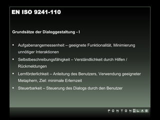 EN ISO 9241-110


Grundsätze der Dialoggestaltung - I


   Aufgabenangemessenheit – geeignete Funktionalität, Minimierung
    unnötiger Interaktionen
   Selbstbeschreibungsfähigkeit – Verständlichkeit durch Hilfen /
    Rückmeldungen
   Lernförderlichkeit – Anleitung des Benutzers, Verwendung geeigneter
    Metaphern, Ziel: minimale Erlernzeit
   Steuerbarkeit – Steuerung des Dialogs durch den Benutzer
 