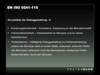 EN ISO 9241-110


Grundsätze der Dialoggestaltung - II


   Erwartungskonformität – Konsistenz, Anpassung an das Benutzermodell
   Individualisierbarkeit – Anpassbarkeit an Benutzer und an seinen
    Arbeitskontext
   Fehlertoleranz – Intelligente Dialoggestaltung zur Fehlervermeidung
    seitens der Benutzer steht an erster Stelle; ansonsten: erkannte Fehler
    des Benutzers verhindern nicht das Benutzerziel, unerkannte Fehler:
    leichte Korrektur durch den Benutzer
 