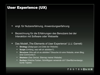 User Experience (UX)




     engl. für Nutzererfahrung, Anwendungserfahrung

     Bezeichnung für die Erfahrungen des Benutzers bei der
      Interaktion mit Software oder Webseite

     Das Modell „The Elements of User Experience“ (J.J. Garrett)
          Strategy (Zielgruppe und Ziele der Website)
          Scope (Umfang, was will ich abbilden?)
          Structure (Wie will ich es abbilden? Brauche ich eine Website, einen Blog,
           eine Community?)
          Skeleton (Das Gerüst, Sitemap meiner Website)
          Surface (Welche Farben, Schrifttypen verwende ich? Oberflächendesign,
           bunte Tapete)
 