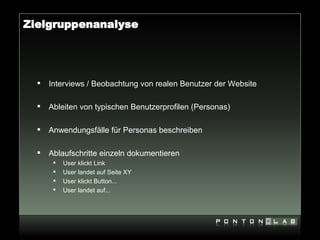 Zielgruppenanalyse




     Interviews / Beobachtung von realen Benutzer der Website

     Ableiten von typischen Benutzerprofilen (Personas)

     Anwendungsfälle für Personas beschreiben

     Ablaufschritte einzeln dokumentieren
          User klickt Link
          User landet auf Seite XY
          User klickt Button...
          User landet auf...
 