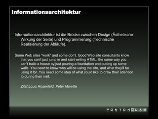 Informationsarchitektur



 Informationsarchitektur ist die Brücke zwischen Design (Ästhetische
     Wirkung der Seite) und Programmierung (Technische
     Realisierung der Abläufe).

 Some Web sites "work" and some don't. Good Web site consultants know
    that you can't just jump in and start writing HTML, the same way you
    can't build a house by just pouring a foundation and putting up some
    walls. You need to know who will be using the site, and what they'll be
    using it for. You need some idea of what you'd like to draw their attention
    to during their visit.

    Zitat Louis Rosenfeld, Peter Morville
 