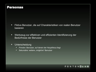 Personas




     Fiktive Benutzer, die auf Charakteristiken von realen Benutzer
      basieren

     Werkzeug zur effektiven und effizienten Identifizierung der
      Bedürfnisse der Benutzer

     Unterscheidung
          Primäre: Benutzer, auf denen der Hauptfokus liegt
          Sekundäre: weitere „mögliche“ Benutzer
 