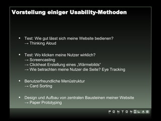 Vorstellung einiger Usability-Methoden



     Test: Wie gut lässt sich meine Website bedienen?
      → Thinking Aloud

     Test: Wo klicken meine Nutzer wirklich?
      → Screencasting
      → Clickheat Erstellung eines „Wärmebilds“
      → Wie betrachten meine Nutzer die Seite? Eye Tracking

     Benutzerfreundliche Menüstruktur
      → Card Sorting

     Design und Aufbau von zentralen Bausteinen meiner Website
      → Paper Prototyping
 