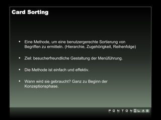 Card Sorting




     Eine Methode, um eine benutzergerechte Sortierung von
      Begriffen zu ermitteln. (Hierarchie, Zugehörigkeit, Reihenfolge)

     Ziel: besucherfreundliche Gestaltung der Menüführung.

     Die Methode ist einfach und effektiv.

     Wann wird sie gebraucht? Ganz zu Beginn der
      Konzeptionsphase.
 