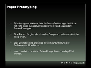 Paper Prototyping




     Skizzierung der Website / der Software-Bedienungsoberfläche
      mit Hilfe eines ausgedruckten (oder von Hand skizzierten)
      Papier-Prototypen

     Eine Person fungiert als „virtueller Computer“ und unterstützt die
      Testperson.

     Ziel: Schnelles und effektives Testen zur Ermittlung der
      Probleme der Oberfläche.

     Kann parallel zu anderen Entwicklungsphasen durchgeführt
      werden.
 