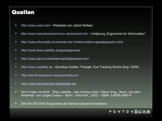 Quellen

    http://www.useit.com - Webseite von Jakob Nielsen

    http://www.marcel-zimmermann.de/seminar.htm - Vorlesung „Ergonomie für Informatiker“

    http://www.informatik.uni-bremen.de/~fmike/multilern/gestaltgesetze.html

    http://www.flow-usability.de/gestaltgesetze

    http://www.tg8.eu/webseiten/gestaltgesetze.html

    http://www.usability.de - Goodbye Golden Triangle: Eye Tracking Studie (Sep. 2009)

    http://dmt.fh-joanneum.at/projects/ebus2/

    http://www.barrierefreies-webdesign.de

    Don‘t make me think : Web usability - das intuitive Web / Steve Krug. Übers. aus dem
     Amerikan. von Jürgen Dubau – Bonn : mitp-Verl., 2002 – ISBN: 3-8266-0890-9

    DIN EN ISO 9241 Ergonomie der Mensch-System-Interaktion
 