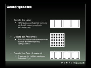 Gestaltgesetze



     Gesetz der Nähe
          Näher zueinander liegende Elemente
           werden als zusammengehörig
           wahrgenommen




     Gesetz der Ähnlichkeit
          Ähnlich aussehende Elemente werden
           auch als zusammengehörig
           wahrgenommen




     Gesetz der Geschlossenheit
          Ergänzung der nicht vorhandenen
           Teile einer Figur
 