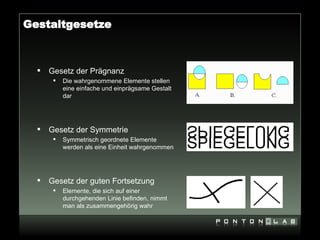 Gestaltgesetze



     Gesetz der Prägnanz
          Die wahrgenommene Elemente stellen
           eine einfache und einprägsame Gestalt
           dar




     Gesetz der Symmetrie
          Symmetrisch geordnete Elemente
           werden als eine Einheit wahrgenommen




     Gesetz der guten Fortsetzung
          Elemente, die sich auf einer
           durchgehenden Linie befinden, nimmt
           man als zusammengehörig wahr
 