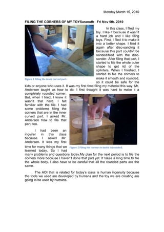 Figure 1 Filing the inner curved part.0228600FILING THE CORNERS OF MY TOY  Saranuth   Fri Nov 5th. 2010<br />Figure 2 Filing the corners to make is rounded.-12319003119120In this class, I filed my toy. I like it because it wasn’t a hard job and I like filing toys. First, I filed it to make it into a better shape. I filed it again after disc-sanding it because this part couldn’t be sanded/filed with the disc-sander. After filing that part, I started to file the whole outer shape to get rid of the splinters. When I finished, I started to file the corners to make it smooth and rounded, so it could be safe for the kids or anyone who uses it. It was my first time filing my material this way. Mr. Anderson taught us how to do. I first thought it was hard to make it a completely rounded corner. But, when I tried, I knew it wasn’t that hard. I felt familiar with the file. I had some problems filing the corners that are in the inner curved part. I asked Mr. Anderson how to file that part, too. <br />I had been an inquirer in this class because I asked Mr. Anderson. It was my first time for many things that we learned today. So I had many problems and questions today. My plan for the next period is to file the corners more because I haven’t done that part yet. It takes a long time to file the whole body. I also have to be careful that all the rounded parts are the same. <br />The AOI that is related for today’s class is human ingenuity because the tools we used are developed by humans and the toy we are creating are going to be used by humans.<br />