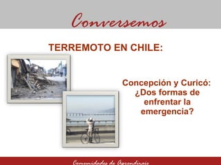 Concepción y Curicó:  ¿Dos formas de enfrentar la emergencia? Conversemos Comunidades de Aprendizaje TERREMOTO EN CHILE:  